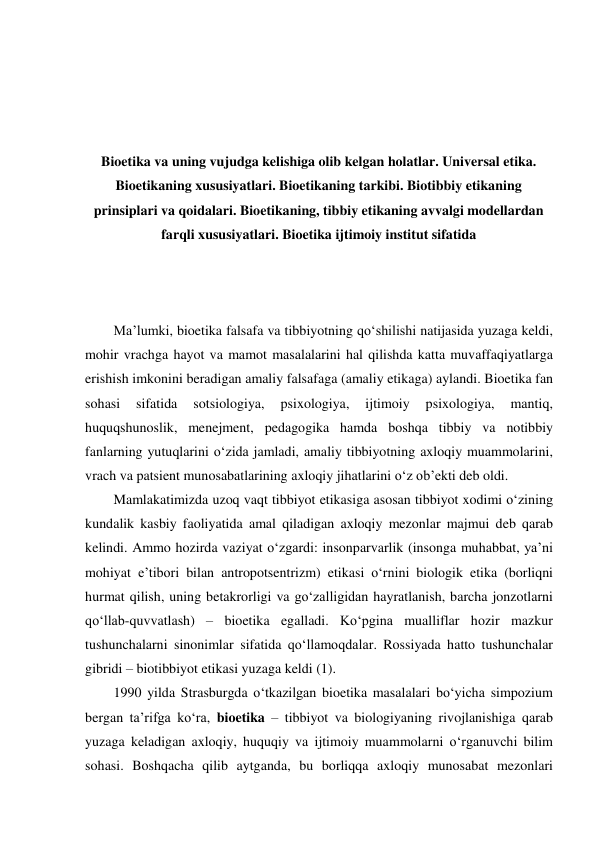  
 
 
 
Bioetika va uning vujudga kelishiga olib kelgan holatlar. Universal etika. 
Bioetikaning xususiyatlari. Bioetikaning tarkibi. Biotibbiy etikaning 
prinsiplari va qoidalari. Bioetikaning, tibbiy etikaning avvalgi modellardan 
farqli xususiyatlari. Bioetika ijtimoiy institut sifatida 
 
 
 
Ma’lumki, bioetika falsafa va tibbiyotning qo‘shilishi natijasida yuzaga keldi, 
mohir vrachga hayot va mamot masalalarini hal qilishda katta muvaffaqiyatlarga 
erishish imkonini beradigan amaliy falsafaga (amaliy etikaga) aylandi. Bioetika fan 
sohasi 
sifatida 
sotsiologiya, 
psixologiya, 
ijtimoiy 
psixologiya, 
mantiq, 
huquqshunoslik, menejment, pedagogika hamda boshqa tibbiy va notibbiy 
fanlarning yutuqlarini o‘zida jamladi, amaliy tibbiyotning axloqiy muammolarini, 
vrach va patsient munosabatlarining axloqiy jihatlarini o‘z ob’ekti deb oldi.    
Mamlakatimizda uzoq vaqt tibbiyot etikasiga asosan tibbiyot xodimi o‘zining 
kundalik kasbiy faoliyatida amal qiladigan axloqiy mezonlar majmui deb qarab 
kelindi. Ammo hozirda vaziyat o‘zgardi: insonparvarlik (insonga muhabbat, ya’ni 
mohiyat e’tibori bilan antropotsentrizm) etikasi o‘rnini biologik etika (borliqni 
hurmat qilish, uning betakrorligi va go‘zalligidan hayratlanish, barcha jonzotlarni 
qo‘llab-quvvatlash) – bioetika egalladi. Ko‘pgina mualliflar hozir mazkur 
tushunchalarni sinonimlar sifatida qo‘llamoqdalar. Rossiyada hatto tushunchalar 
gibridi – biotibbiyot etikasi yuzaga keldi (1).  
1990 yilda Strasburgda o‘tkazilgan bioetika masalalari bo‘yicha simpozium 
bergan ta’rifga ko‘ra, bioetika – tibbiyot va biologiyaning rivojlanishiga qarab 
yuzaga keladigan axloqiy, huquqiy va ijtimoiy muammolarni o‘rganuvchi bilim 
sohasi. Boshqacha qilib aytganda, bu borliqqa axloqiy munosabat mezonlari 
