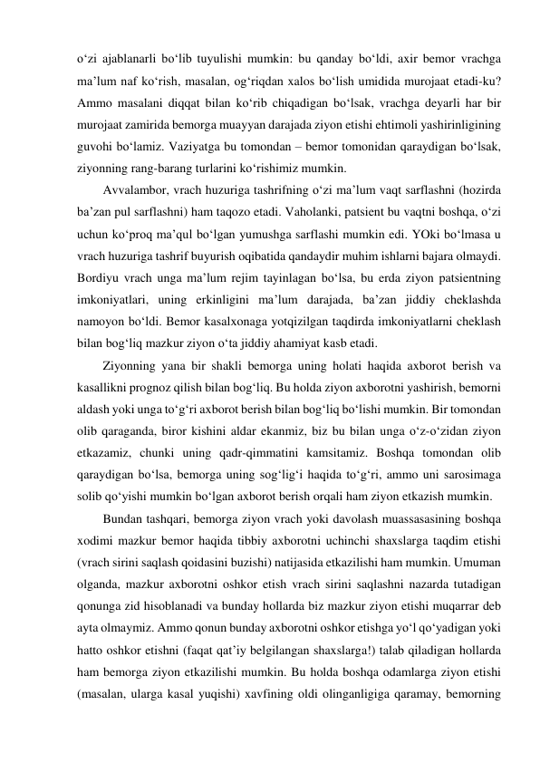 o‘zi ajablanarli bo‘lib tuyulishi mumkin: bu qanday bo‘ldi, axir bemor vrachga 
ma’lum naf ko‘rish, masalan, og‘riqdan xalos bo‘lish umidida murojaat etadi-ku? 
Ammo masalani diqqat bilan ko‘rib chiqadigan bo‘lsak, vrachga deyarli har bir 
murojaat zamirida bemorga muayyan darajada ziyon etishi ehtimoli yashirinligining 
guvohi bo‘lamiz. Vaziyatga bu tomondan – bemor tomonidan qaraydigan bo‘lsak, 
ziyonning rang-barang turlarini ko‘rishimiz mumkin.  
Avvalambor, vrach huzuriga tashrifning o‘zi ma’lum vaqt sarflashni (hozirda 
ba’zan pul sarflashni) ham taqozo etadi. Vaholanki, patsient bu vaqtni boshqa, o‘zi 
uchun ko‘proq ma’qul bo‘lgan yumushga sarflashi mumkin edi. YOki bo‘lmasa u 
vrach huzuriga tashrif buyurish oqibatida qandaydir muhim ishlarni bajara olmaydi. 
Bordiyu vrach unga ma’lum rejim tayinlagan bo‘lsa, bu erda ziyon patsientning 
imkoniyatlari, uning erkinligini ma’lum darajada, ba’zan jiddiy cheklashda 
namoyon bo‘ldi. Bemor kasalxonaga yotqizilgan taqdirda imkoniyatlarni cheklash 
bilan bog‘liq mazkur ziyon o‘ta jiddiy ahamiyat kasb etadi.  
Ziyonning yana bir shakli bemorga uning holati haqida axborot berish va 
kasallikni prognoz qilish bilan bog‘liq. Bu holda ziyon axborotni yashirish, bemorni 
aldash yoki unga to‘g‘ri axborot berish bilan bog‘liq bo‘lishi mumkin. Bir tomondan 
olib qaraganda, biror kishini aldar ekanmiz, biz bu bilan unga o‘z-o‘zidan ziyon 
etkazamiz, chunki uning qadr-qimmatini kamsitamiz. Boshqa tomondan olib 
qaraydigan bo‘lsa, bemorga uning sog‘lig‘i haqida to‘g‘ri, ammo uni sarosimaga 
solib qo‘yishi mumkin bo‘lgan axborot berish orqali ham ziyon etkazish mumkin.  
Bundan tashqari, bemorga ziyon vrach yoki davolash muassasasining boshqa 
xodimi mazkur bemor haqida tibbiy axborotni uchinchi shaxslarga taqdim etishi 
(vrach sirini saqlash qoidasini buzishi) natijasida etkazilishi ham mumkin. Umuman 
olganda, mazkur axborotni oshkor etish vrach sirini saqlashni nazarda tutadigan 
qonunga zid hisoblanadi va bunday hollarda biz mazkur ziyon etishi muqarrar deb 
ayta olmaymiz. Ammo qonun bunday axborotni oshkor etishga yo‘l qo‘yadigan yoki 
hatto oshkor etishni (faqat qat’iy belgilangan shaxslarga!) talab qiladigan hollarda 
ham bemorga ziyon etkazilishi mumkin. Bu holda boshqa odamlarga ziyon etishi 
(masalan, ularga kasal yuqishi) xavfining oldi olinganligiga qaramay, bemorning 
