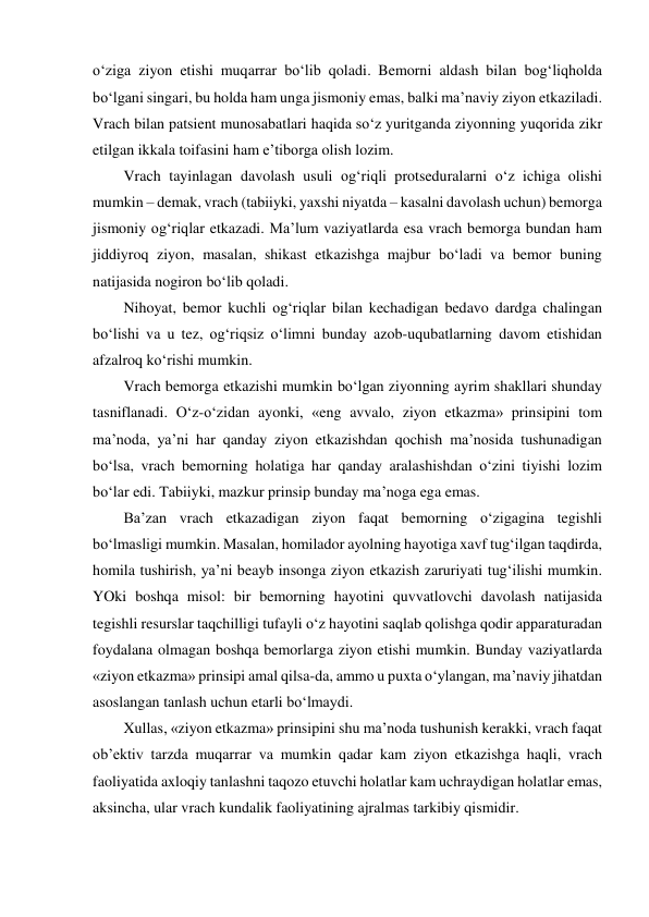 o‘ziga ziyon etishi muqarrar bo‘lib qoladi. Bemorni aldash bilan bog‘liqholda 
bo‘lgani singari, bu holda ham unga jismoniy emas, balki ma’naviy ziyon etkaziladi. 
Vrach bilan patsient munosabatlari haqida so‘z yuritganda ziyonning yuqorida zikr 
etilgan ikkala toifasini ham e’tiborga olish lozim.  
Vrach tayinlagan davolash usuli og‘riqli protseduralarni o‘z ichiga olishi 
mumkin – demak, vrach (tabiiyki, yaxshi niyatda – kasalni davolash uchun) bemorga 
jismoniy og‘riqlar etkazadi. Ma’lum vaziyatlarda esa vrach bemorga bundan ham 
jiddiyroq ziyon, masalan, shikast etkazishga majbur bo‘ladi va bemor buning 
natijasida nogiron bo‘lib qoladi.   
Nihoyat, bemor kuchli og‘riqlar bilan kechadigan bedavo dardga chalingan 
bo‘lishi va u tez, og‘riqsiz o‘limni bunday azob-uqubatlarning davom etishidan 
afzalroq ko‘rishi mumkin.  
Vrach bemorga etkazishi mumkin bo‘lgan ziyonning ayrim shakllari shunday 
tasniflanadi. O‘z-o‘zidan ayonki, «eng avvalo, ziyon etkazma» prinsipini tom 
ma’noda, ya’ni har qanday ziyon etkazishdan qochish ma’nosida tushunadigan 
bo‘lsa, vrach bemorning holatiga har qanday aralashishdan o‘zini tiyishi lozim 
bo‘lar edi. Tabiiyki, mazkur prinsip bunday ma’noga ega emas.  
Ba’zan vrach etkazadigan ziyon faqat bemorning o‘zigagina tegishli 
bo‘lmasligi mumkin. Masalan, homilador ayolning hayotiga xavf tug‘ilgan taqdirda, 
homila tushirish, ya’ni beayb insonga ziyon etkazish zaruriyati tug‘ilishi mumkin. 
YOki boshqa misol: bir bemorning hayotini quvvatlovchi davolash natijasida 
tegishli resurslar taqchilligi tufayli o‘z hayotini saqlab qolishga qodir apparaturadan 
foydalana olmagan boshqa bemorlarga ziyon etishi mumkin. Bunday vaziyatlarda 
«ziyon etkazma» prinsipi amal qilsa-da, ammo u puxta o‘ylangan, ma’naviy jihatdan 
asoslangan tanlash uchun etarli bo‘lmaydi.  
Xullas, «ziyon etkazma» prinsipini shu ma’noda tushunish kerakki, vrach faqat 
ob’ektiv tarzda muqarrar va mumkin qadar kam ziyon etkazishga haqli, vrach 
faoliyatida axloqiy tanlashni taqozo etuvchi holatlar kam uchraydigan holatlar emas, 
aksincha, ular vrach kundalik faoliyatining ajralmas tarkibiy qismidir.  
