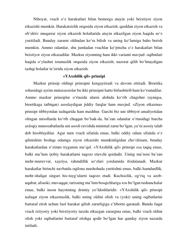 Nihoyat, vrach o‘z harakatlari bilan bemorga atayin yoki beixtiyor ziyon 
etkazishi mumkin. Harakatsizlik orqasida ziyon etkazish, qasddan ziyon etkazish va 
ob’ektiv muqarrar ziyon etkazish holatlarida atayin etkazilgan ziyon haqida so‘z 
yuritiladi. Bunday zararni oldindan ko‘ra bilish va uning ko‘lamiga baho berish 
mumkin. Ammo odamlar, shu jumladan vrachlar ko‘pincha o‘z harakatlari bilan 
beixtiyor ziyon etkazadilar. Mazkur ziyonning ham ikki varianti mavjud: oqibatlari 
haqida o‘ylashni istamaslik orqasida ziyon etkazish; nazorat qilib bo‘lmaydigan 
tashqi holatlar ta’sirida ziyon etkazish.  
                                     «YAxshilik qil» prinsipi 
Mazkur prinsip oldingi prinsipni kengaytiradi va davom ettiradi. Bioetika 
sohasidagi ayrim mutaxassislar bu ikki prinsipni hatto birlashtirib ham ko‘rsatadilar. 
Ammo mazkur prinsiplar o‘rtasida ularni alohida ko‘rib chiqishni (ayniqsa, 
bioetikaga tatbiqan) asoslaydigan jiddiy farqlar ham mavjud. «Ziyon etkazma» 
prinsipi tibbiyotdan tashqarida ham mashhur. Garchi biz uni tibbiyot amaliyotidan 
olingan misollarda ko‘rib chiqqan bo‘lsak-da, ba’zan odamlar o‘rtasidagi barcha 
axloqiy munosabatlarda uni asosli ravishda minimal zarur bo‘lgan, ya’ni asosiy talab 
deb hisoblaydilar. Agar men vrach sifatida emas, balki oddiy odam sifatida o‘z 
qilmishim boshqa odamga ziyon etkazishi mumkinligidan cho‘chisam, bunday 
harakatlardan o‘zimni tiyganim ma’qul. «YAxshilik qil» prinsipi esa taqiq emas, 
balki ma’lum ijobiy harakatlarni taqozo etuvchi qoidadir. Uning ma’nosi ba’zan 
mehr-muruvvat, xayriya, rahmdillik so‘zlari yordamida ifodalanadi. Mazkur 
harakatlar birinchi navbatda oqilona mushohada yuritishni emas, balki hamdardlik, 
mehr-shafqat singari his-tuyg‘ularni taqozo etadi. Kuchsizlik, og‘riq va azob-
uqubat, afsuski, muvaqqat, tarixning ma’lum bosqichlariga xos bo‘lgan tushunchalar 
emas, balki inson hayotining doimiy yo‘ldoshlaridir. «YAxshilik qil» prinsipi 
nafaqat ziyon etkazmaslik, balki uning oldini olish va (yoki) uning oqibatlarini 
bartaraf etish uchun faol harakat qilish zarurligiga e’tiborni qaratadi. Bunda faqat 
vrach ixtiyoriy yoki beixtiyoriy tarzda etkazgan zarargina emas, balki vrach oldini 
olish yoki oqibatlarini bartaraf etishga qodir bo‘lgan har qanday ziyon nazarda 
tutiladi.  
