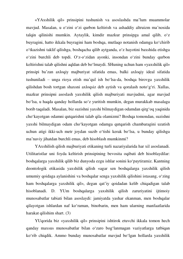 «YAxshilik qil» prinsipini tushunish va asoslashda ma’lum muammolar 
mavjud. Masalan, u o‘zini o‘zi qurbon keltirish va ashaddiy altruizm ma’nosida 
talqin qilinishi mumkin. Aytaylik, kimdir mazkur prinsipga amal qilib, o‘z 
buyragini, hatto ikkala buyragini ham boshqa, mutlaqo notanish odamga ko‘chirib 
o‘tkazishni taklif qilishga, boshqacha qilib aytganda, o‘z hayotini baxshida etishga 
o‘zini burchli deb topdi. O‘z-o‘zidan ayonki, insondan o‘zini bunday qurbon 
keltirishni talab qilishni aqldan deb bo‘lmaydi. SHuning uchun ham «yaxshilik qil» 
prinsipi ba’zan axloqiy majburiyat sifatida emas, balki axloqiy ideal sifatida 
tushuniladi – unga rioya etish ma’qul ish bo‘lsa-da, boshqa birovga yaxshilik 
qilishdan bosh tortgan shaxsni axloqsiz deb aytish va qoralash noto‘g‘ri. Xullas, 
mazkur prinsipni asoslash yaxshilik qilish majburiyati mavjudmi, agar mavjud 
bo‘lsa, u haqda qanday hollarda so‘z yuritish mumkin, degan murakkab masalaga 
borib taqaladi. Masalan, biz suzishni yaxshi bilmaydigan odamdan qirg‘oq yaqinida 
cho‘kayotgan odamni qutqarishni talab qila olamizmi? Boshqa tomondan, suzishni 
yaxshi bilmaydigan odam cho‘kayotgan odamga qutqarish chambaragini uzatish 
uchun atigi ikki-uch metr joydan suzib o‘tishi kerak bo‘lsa, u bunday qilishga 
ma’naviy jihatdan burchli emas, deb hisoblash mumkinmi? 
YAxshilish qilish majburiyati etikaning turli nazariyalarida har xil asoslanadi. 
Utilitaristlar uni foyda keltirish prinsipining bevosita oqibati deb hisoblaydilar: 
boshqalarga yaxshilik qilib biz dunyoda ezgu ishlar sonini ko‘paytiramiz. Kantning 
deontologik etikasida yaxshilik qilish «agar sen boshqalarga yaxshilik qilish 
umumiy qoidaga aylanishini va boshqalar senga yaxshilik qilishini istasang, o‘zing 
ham boshqalarga yaxshilik qil», degan qat’iy qoidadan kelib chiqadigan talab 
hisoblanadi. D. YUm boshqalarga yaxshilik qilish zaruriyatini ijtimoiy 
munosabatlar tabiati bilan asoslaydi: jamiyatda yashar ekanman, men boshqalar 
qilayotgan ishlardan naf ko‘raman, binobarin, men ham ularning manfaatlarida 
harakat qilishim shart. (3) 
YUqorida biz «yaxshilik qil» prinsipini ishtirok etuvchi ikkala tomon hech 
qanday maxsus munosabatlar bilan o‘zaro bog‘lanmagan vaziyatlarga tatbiqan 
ko‘rib chiqdik. Ammo bunday munosabatlar mavjud bo‘lgan hollarda yaxshilik 
