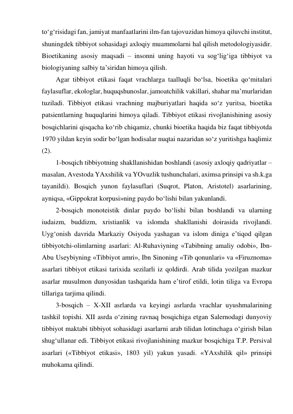 to‘g‘risidagi fan, jamiyat manfaatlarini ilm-fan tajovuzidan himoya qiluvchi institut, 
shuningdek tibbiyot sohasidagi axloqiy muammolarni hal qilish metodologiyasidir. 
Bioetikaning asosiy maqsadi – insonni uning hayoti va sog‘lig‘iga tibbiyot va 
biologiyaning salbiy ta’siridan himoya qilish.  
Agar tibbiyot etikasi faqat vrachlarga taalluqli bo‘lsa, bioetika qo‘mitalari 
faylasuflar, ekologlar, huquqshunoslar, jamoatchilik vakillari, shahar ma’murlaridan 
tuziladi. Tibbiyot etikasi vrachning majburiyatlari haqida so‘z yuritsa, bioetika 
patsientlarning huquqlarini himoya qiladi. Tibbiyot etikasi rivojlanishining asosiy 
bosqichlarini qisqacha ko‘rib chiqamiz, chunki bioetika haqida biz faqat tibbiyotda 
1970 yildan keyin sodir bo‘lgan hodisalar nuqtai nazaridan so‘z yuritishga haqlimiz 
(2). 
1-bosqich tibbiyotning shakllanishidan boshlandi (asosiy axloqiy qadriyatlar – 
masalan, Avestoda YAxshilik va YOvuzlik tushunchalari, aximsa prinsipi va sh.k.ga 
tayanildi). Bosqich yunon faylasuflari (Suqrot, Platon, Aristotel) asarlarining, 
ayniqsa, «Gippokrat korpusi»ning paydo bo‘lishi bilan yakunlandi.   
2-bosqich monoteistik dinlar paydo bo‘lishi bilan boshlandi va ularning 
iudaizm, buddizm, xristianlik va islomda shakllanishi doirasida rivojlandi. 
Uyg‘onish davrida Markaziy Osiyoda yashagan va islom diniga e’tiqod qilgan 
tibbiyotchi-olimlarning asarlari: Al-Ruhaviyning «Tabibning amaliy odobi», Ibn-
Abu Useybiyning «Tibbiyot amri», Ibn Sinoning «Tib qonunlari» va «Firuznoma» 
asarlari tibbiyot etikasi tarixida sezilarli iz qoldirdi. Arab tilida yozilgan mazkur 
asarlar musulmon dunyosidan tashqarida ham e’tirof etildi, lotin tiliga va Evropa 
tillariga tarjima qilindi.  
3-bosqich – X-XII asrlarda va keyingi asrlarda vrachlar uyushmalarining 
tashkil topishi. XII asrda o‘zining ravnaq bosqichiga etgan Salernodagi dunyoviy 
tibbiyot maktabi tibbiyot sohasidagi asarlarni arab tilidan lotinchaga o‘girish bilan 
shug‘ullanar edi. Tibbiyot etikasi rivojlanishining mazkur bosqichiga T.P. Persival 
asarlari («Tibbiyot etikasi», 1803 yil) yakun yasadi. «YAxshilik qil» prinsipi 
muhokama qilindi. 
