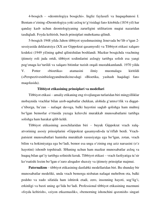 4-bosqich – «deontologiya bosqichi». Ingliz faylasufi va huquqshunosi I. 
Bentam o‘zining «Deontologiya yoki axloq to‘g‘risidagi fan» kitobida (1834 yil) har 
qanday kasb uchun deontologiyaning zarurligini utilitarizm nuqtai nazaridan 
tasdiqladi. Foyda keltirish, burch prinsiplari muhokama qilindi.  
5-bosqich 1948 yilda Jahon tibbiyot uyushmasining Jenevada bo‘lib o‘tgan 2-
sessiyasida deklaratsiya (XX asr Gippokrat qasamyodi) va Tibbiyot etikasi xalqaro 
kodeksi (1949 yil)ning qabul qilinishidan boshlandi. Mazkur bosqichda vrachning 
ijtimoiy roli juda ortdi, tibbiyot xodimlarini axloqiy tartibga solish esa yangi 
pog‘onaga ko‘tarildi va xalqaro bitimlar tuzish orqali mustahkamlandi. 1970 yilda 
V. 
Potter 
«bioetika» 
atamasini 
ilmiy 
muomalaga 
kiritildi 
(«Perspectivesinbiologyandmedicine»dagi «Bioetika, yashash haqidagi fan» 
maqolasida).  
                  Tibbiyot etikasining prinsiplari va modellari 
Tibbiyot etikasi – amaliy etikaning eng rivojlangan turlaridan biri mingyilliklar 
mobaynida vrachlar bilan azob-uqubatlar chekkan, alohida g‘amxo‘rlik va diqqat-
e’tiborga, ba’zan – nafaqat davoga, balki hayotini saqlab qolishga ham muhtoj 
bo‘lgan bemorlar o‘rtasida yuzaga keluvchi murakkab munosabatlarni tartibga 
solishga ham harakat qilib keldi.  
Tibbiyot etikasining asoschilaridan biri – buyuk Gippokrat vrach xulq-
atvorining asosiy prinsiplarini «Gippokrat qasamyodi»da ta’riflab berdi. Vrach-
patsient munosabatlari hamisha murakkab xususiyatga ega bo‘lgan, zotan, vrach 
bilim va hokimiyatga ega bo‘ladi, bemor esa unga o‘zining eng aziz narsasini (o‘z 
hayotini) ishonib topshiradi. SHuning uchun ham mazkur munosabatlar axloq va 
huquq bilan qat’iy tartibga solinishi kerak. Tibbiyot etikasi – vrach faoliyatiga ta’sir 
ko‘rsatishi lozim bo‘lgan o‘zaro aloqador shaxsiy va ijtimoiy prinsiplar majmui.  
Paternalizm – tibbiyot etikasining dastlabki modellaridan biri. Bu shunday bir 
munosabatlar modeliki, unda vrach bemorga nisbatan nafaqat mehribon ota, balki 
podsho va xudo sifatida ham ishtirok etadi, zero, insonning hayoti, sog‘lig‘i, 
erkinligi va baxti uning qo‘lida bo‘ladi. Professional tibbiyot etikasining mazmuni 
«foyda keltirish», «ziyon etkazmaslik», «bemorning ishonchini qozonish» singari 
