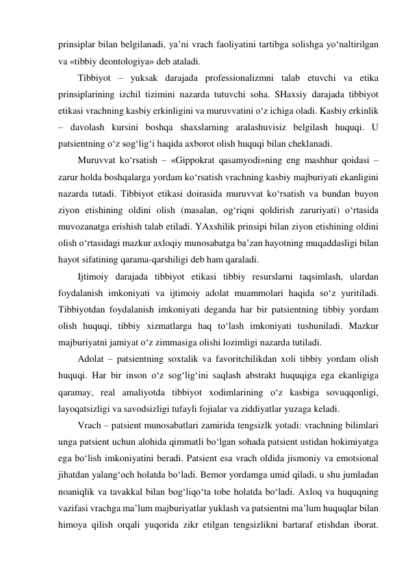 prinsiplar bilan belgilanadi, ya’ni vrach faoliyatini tartibga solishga yo‘naltirilgan 
va «tibbiy deontologiya» deb ataladi.  
Tibbiyot – yuksak darajada professionalizmni talab etuvchi va etika 
prinsiplarining izchil tizimini nazarda tutuvchi soha. SHaxsiy darajada tibbiyot 
etikasi vrachning kasbiy erkinligini va muruvvatini o‘z ichiga oladi. Kasbiy erkinlik 
– davolash kursini boshqa shaxslarning aralashuvisiz belgilash huquqi. U 
patsientning o‘z sog‘lig‘i haqida axborot olish huquqi bilan cheklanadi.  
Muruvvat ko‘rsatish – «Gippokrat qasamyodi»ning eng mashhur qoidasi – 
zarur holda boshqalarga yordam ko‘rsatish vrachning kasbiy majburiyati ekanligini 
nazarda tutadi. Tibbiyot etikasi doirasida muruvvat ko‘rsatish va bundan buyon 
ziyon etishining oldini olish (masalan, og‘riqni qoldirish zaruriyati) o‘rtasida 
muvozanatga erishish talab etiladi. YAxshilik prinsipi bilan ziyon etishining oldini 
olish o‘rtasidagi mazkur axloqiy munosabatga ba’zan hayotning muqaddasligi bilan 
hayot sifatining qarama-qarshiligi deb ham qaraladi.  
Ijtimoiy darajada tibbiyot etikasi tibbiy resurslarni taqsimlash, ulardan 
foydalanish imkoniyati va ijtimoiy adolat muammolari haqida so‘z yuritiladi. 
Tibbiyotdan foydalanish imkoniyati deganda har bir patsientning tibbiy yordam 
olish huquqi, tibbiy xizmatlarga haq to‘lash imkoniyati tushuniladi. Mazkur 
majburiyatni jamiyat o‘z zimmasiga olishi lozimligi nazarda tutiladi.  
Adolat – patsientning soxtalik va favoritchilikdan xoli tibbiy yordam olish 
huquqi. Har bir inson o‘z sog‘lig‘ini saqlash abstrakt huquqiga ega ekanligiga 
qaramay, real amaliyotda tibbiyot xodimlarining o‘z kasbiga sovuqqonligi, 
layoqatsizligi va savodsizligi tufayli fojialar va ziddiyatlar yuzaga keladi.  
Vrach – patsient munosabatlari zamirida tengsizlk yotadi: vrachning bilimlari 
unga patsient uchun alohida qimmatli bo‘lgan sohada patsient ustidan hokimiyatga 
ega bo‘lish imkoniyatini beradi. Patsient esa vrach oldida jismoniy va emotsional 
jihatdan yalang‘och holatda bo‘ladi. Bemor yordamga umid qiladi, u shu jumladan 
noaniqlik va tavakkal bilan bog‘liqo‘ta tobe holatda bo‘ladi. Axloq va huquqning 
vazifasi vrachga ma’lum majburiyatlar yuklash va patsientni ma’lum huquqlar bilan 
himoya qilish orqali yuqorida zikr etilgan tengsizlikni bartaraf etishdan iborat. 
