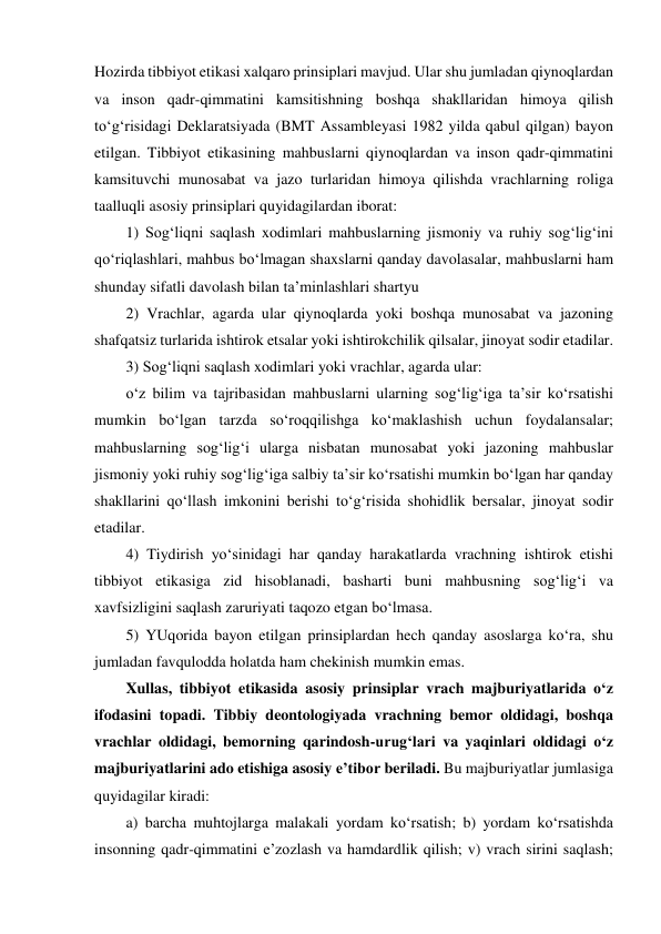 Hozirda tibbiyot etikasi xalqaro prinsiplari mavjud. Ular shu jumladan qiynoqlardan 
va inson qadr-qimmatini kamsitishning boshqa shakllaridan himoya qilish 
to‘g‘risidagi Deklaratsiyada (BMT Assambleyasi 1982 yilda qabul qilgan) bayon 
etilgan. Tibbiyot etikasining mahbuslarni qiynoqlardan va inson qadr-qimmatini 
kamsituvchi munosabat va jazo turlaridan himoya qilishda vrachlarning roliga 
taalluqli asosiy prinsiplari quyidagilardan iborat: 
1) Sog‘liqni saqlash xodimlari mahbuslarning jismoniy va ruhiy sog‘lig‘ini 
qo‘riqlashlari, mahbus bo‘lmagan shaxslarni qanday davolasalar, mahbuslarni ham 
shunday sifatli davolash bilan ta’minlashlari shartyu 
2) Vrachlar, agarda ular qiynoqlarda yoki boshqa munosabat va jazoning 
shafqatsiz turlarida ishtirok etsalar yoki ishtirokchilik qilsalar, jinoyat sodir etadilar.  
3) Sog‘liqni saqlash xodimlari yoki vrachlar, agarda ular:  
o‘z bilim va tajribasidan mahbuslarni ularning sog‘lig‘iga ta’sir ko‘rsatishi 
mumkin bo‘lgan tarzda so‘roqqilishga ko‘maklashish uchun foydalansalar; 
mahbuslarning sog‘lig‘i ularga nisbatan munosabat yoki jazoning mahbuslar 
jismoniy yoki ruhiy sog‘lig‘iga salbiy ta’sir ko‘rsatishi mumkin bo‘lgan har qanday 
shakllarini qo‘llash imkonini berishi to‘g‘risida shohidlik bersalar, jinoyat sodir 
etadilar.  
4) Tiydirish yo‘sinidagi har qanday harakatlarda vrachning ishtirok etishi 
tibbiyot etikasiga zid hisoblanadi, basharti buni mahbusning sog‘lig‘i va 
xavfsizligini saqlash zaruriyati taqozo etgan bo‘lmasa.  
5) YUqorida bayon etilgan prinsiplardan hech qanday asoslarga ko‘ra, shu 
jumladan favqulodda holatda ham chekinish mumkin emas.  
Xullas, tibbiyot etikasida asosiy prinsiplar vrach majburiyatlarida o‘z 
ifodasini topadi. Tibbiy deontologiyada vrachning bemor oldidagi, boshqa 
vrachlar oldidagi, bemorning qarindosh-urug‘lari va yaqinlari oldidagi o‘z 
majburiyatlarini ado etishiga asosiy e’tibor beriladi. Bu majburiyatlar jumlasiga 
quyidagilar kiradi: 
a) barcha muhtojlarga malakali yordam ko‘rsatish; b) yordam ko‘rsatishda 
insonning qadr-qimmatini e’zozlash va hamdardlik qilish; v) vrach sirini saqlash; 
