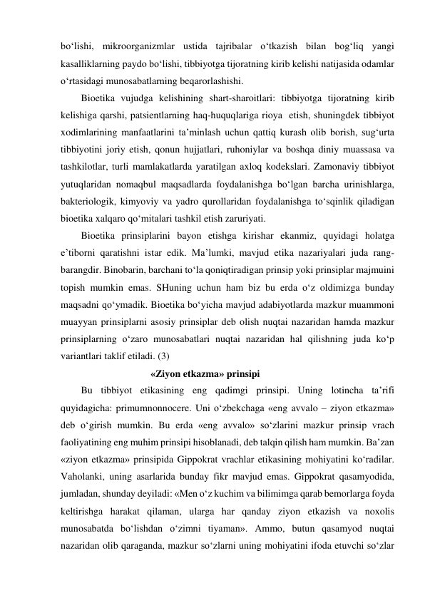 bo‘lishi, mikroorganizmlar ustida tajribalar o‘tkazish bilan bog‘liq yangi 
kasalliklarning paydo bo‘lishi, tibbiyotga tijoratning kirib kelishi natijasida odamlar 
o‘rtasidagi munosabatlarning beqarorlashishi.  
Bioetika vujudga kelishining shart-sharoitlari: tibbiyotga tijoratning kirib 
kelishiga qarshi, patsientlarning haq-huquqlariga rioya  etish, shuningdek tibbiyot 
xodimlarining manfaatlarini ta’minlash uchun qattiq kurash olib borish, sug‘urta 
tibbiyotini joriy etish, qonun hujjatlari, ruhoniylar va boshqa diniy muassasa va 
tashkilotlar, turli mamlakatlarda yaratilgan axloq kodekslari. Zamonaviy tibbiyot 
yutuqlaridan nomaqbul maqsadlarda foydalanishga bo‘lgan barcha urinishlarga, 
bakteriologik, kimyoviy va yadro qurollaridan foydalanishga to‘sqinlik qiladigan 
bioetika xalqaro qo‘mitalari tashkil etish zaruriyati. 
Bioetika prinsiplarini bayon etishga kirishar ekanmiz, quyidagi holatga 
e’tiborni qaratishni istar edik. Ma’lumki, mavjud etika nazariyalari juda rang-
barangdir. Binobarin, barchani to‘la qoniqtiradigan prinsip yoki prinsiplar majmuini 
topish mumkin emas. SHuning uchun ham biz bu erda o‘z oldimizga bunday 
maqsadni qo‘ymadik. Bioetika bo‘yicha mavjud adabiyotlarda mazkur muammoni 
muayyan prinsiplarni asosiy prinsiplar deb olish nuqtai nazaridan hamda mazkur 
prinsiplarning o‘zaro munosabatlari nuqtai nazaridan hal qilishning juda ko‘p 
variantlari taklif etiladi. (3) 
                                    «Ziyon etkazma» prinsipi 
Bu tibbiyot etikasining eng qadimgi prinsipi. Uning lotincha ta’rifi 
quyidagicha: primumnonnocere. Uni o‘zbekchaga «eng avvalo – ziyon etkazma» 
deb o‘girish mumkin. Bu erda «eng avvalo» so‘zlarini mazkur prinsip vrach 
faoliyatining eng muhim prinsipi hisoblanadi, deb talqin qilish ham mumkin. Ba’zan 
«ziyon etkazma» prinsipida Gippokrat vrachlar etikasining mohiyatini ko‘radilar. 
Vaholanki, uning asarlarida bunday fikr mavjud emas. Gippokrat qasamyodida, 
jumladan, shunday deyiladi: «Men o‘z kuchim va bilimimga qarab bemorlarga foyda 
keltirishga harakat qilaman, ularga har qanday ziyon etkazish va noxolis 
munosabatda bo‘lishdan o‘zimni tiyaman». Ammo, butun qasamyod nuqtai 
nazaridan olib qaraganda, mazkur so‘zlarni uning mohiyatini ifoda etuvchi so‘zlar 
