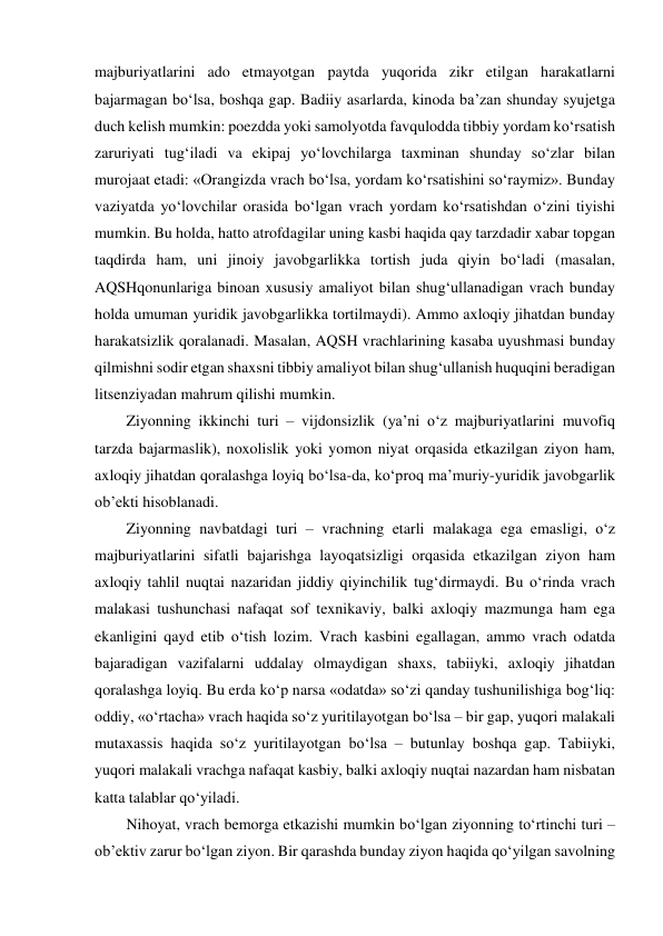 majburiyatlarini ado etmayotgan paytda yuqorida zikr etilgan harakatlarni 
bajarmagan bo‘lsa, boshqa gap. Badiiy asarlarda, kinoda ba’zan shunday syujetga 
duch kelish mumkin: poezdda yoki samolyotda favqulodda tibbiy yordam ko‘rsatish 
zaruriyati tug‘iladi va ekipaj yo‘lovchilarga taxminan shunday so‘zlar bilan 
murojaat etadi: «Orangizda vrach bo‘lsa, yordam ko‘rsatishini so‘raymiz». Bunday 
vaziyatda yo‘lovchilar orasida bo‘lgan vrach yordam ko‘rsatishdan o‘zini tiyishi 
mumkin. Bu holda, hatto atrofdagilar uning kasbi haqida qay tarzdadir xabar topgan 
taqdirda ham, uni jinoiy javobgarlikka tortish juda qiyin bo‘ladi (masalan, 
AQSHqonunlariga binoan xususiy amaliyot bilan shug‘ullanadigan vrach bunday 
holda umuman yuridik javobgarlikka tortilmaydi). Ammo axloqiy jihatdan bunday 
harakatsizlik qoralanadi. Masalan, AQSH vrachlarining kasaba uyushmasi bunday 
qilmishni sodir etgan shaxsni tibbiy amaliyot bilan shug‘ullanish huquqini beradigan 
litsenziyadan mahrum qilishi mumkin.  
Ziyonning ikkinchi turi – vijdonsizlik (ya’ni o‘z majburiyatlarini muvofiq 
tarzda bajarmaslik), noxolislik yoki yomon niyat orqasida etkazilgan ziyon ham, 
axloqiy jihatdan qoralashga loyiq bo‘lsa-da, ko‘proq ma’muriy-yuridik javobgarlik 
ob’ekti hisoblanadi.  
Ziyonning navbatdagi turi – vrachning etarli malakaga ega emasligi, o‘z 
majburiyatlarini sifatli bajarishga layoqatsizligi orqasida etkazilgan ziyon ham 
axloqiy tahlil nuqtai nazaridan jiddiy qiyinchilik tug‘dirmaydi. Bu o‘rinda vrach 
malakasi tushunchasi nafaqat sof texnikaviy, balki axloqiy mazmunga ham ega 
ekanligini qayd etib o‘tish lozim. Vrach kasbini egallagan, ammo vrach odatda 
bajaradigan vazifalarni uddalay olmaydigan shaxs, tabiiyki, axloqiy jihatdan 
qoralashga loyiq. Bu erda ko‘p narsa «odatda» so‘zi qanday tushunilishiga bog‘liq: 
oddiy, «o‘rtacha» vrach haqida so‘z yuritilayotgan bo‘lsa – bir gap, yuqori malakali 
mutaxassis haqida so‘z yuritilayotgan bo‘lsa – butunlay boshqa gap. Tabiiyki, 
yuqori malakali vrachga nafaqat kasbiy, balki axloqiy nuqtai nazardan ham nisbatan 
katta talablar qo‘yiladi.  
Nihoyat, vrach bemorga etkazishi mumkin bo‘lgan ziyonning to‘rtinchi turi – 
ob’ektiv zarur bo‘lgan ziyon. Bir qarashda bunday ziyon haqida qo‘yilgan savolning 
