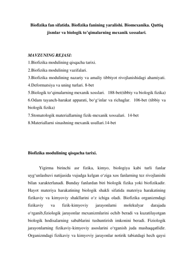 Biofizika fan sifatida. Biofizika fanining yaralishi. Biomexanika. Qattiq 
jismlar va biologik to’qimalarning mеxanik xossalari. 
 
 
MAVZUNING REJASI: 
1.Biofizika modulining qisqacha tarixi.   
2.Biofizika modulining vazifalari. 
3.Biofizika modulining nazariy va amaliy tibbiyot rivojlanishidagi ahamiyati. 
4.Deformatsiya va uning turlari. 8-bet 
5.Biologik to‘qimalarning mexanik xosslari.   188-bet(tibbiy va biologik fizika) 
6.Odam tayanch-harakat apparati, bo‘g‘inlar va richaglar.  106-bet (tibbiy va 
biologik fizika) 
7.Stomatologik materiallarning fizik-mexanik xossalari.  14-bet 
8.Materiallarni sinashning mexanik usullari.14-bet 
 
 
 
Biofizika modulining qisqacha tarixi. 
 
Yigirma birinchi asr fizika, kimyo, biologiya kabi turli fanlar 
uyg‘unlashuvi natijasida vujudga kelgan o‘ziga xos fanlarning tez rivojlanishi 
bilan xarakterlanadi. Bunday fanlardan biri biologik fizika yoki biofizikadir. 
Hayot materiya harakatining biologik shakli sifatida materiya harakatining 
fizikaviy va kimyoviy shakllarini o‘z ichiga oladi. Biofizika organizmdagi 
fizikaviy 
va 
fizik-kimyoviy 
jarayonlarni 
molekulyar 
darajada 
o‘rganib,fiziologik jarayonlar mexanizmlarini ochib beradi va kuzatilayotgan 
biologik hodisalarning sabablarini tushuntirish imkonini beradi. Fiziologik 
jarayonlarning fizikaviy-kimyoviy asoslarini o‘rganish juda mashaqqatlidir. 
Organizmdagi fizikaviy va kimyoviy jarayonlar notirik tabiatdagi hech qaysi 
