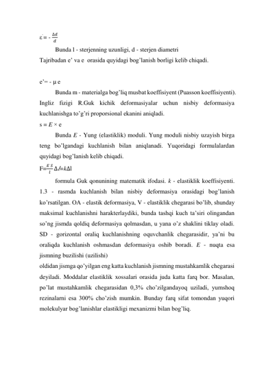 ε`= - 
∆𝑑
𝑑  
Bunda l - sterjenning uzunligi, d - sterjen diametri  
Tajribadan e’ va e  orasida quyidagi bog’lanish borligi kelib chiqadi.  
 
e’= - μ e 
Bunda m - materialga bog’liq musbat koeffisiyent (Puasson koeffisiyenti). 
Ingliz fizigi R.Guk kichik deformasiyalar uchun nisbiy deformasiya 
kuchlanishga to’g’ri proporsional ekanini aniqladi.  
s = E × e 
Bunda E - Yung (elastiklik) moduli. Yung moduli nisbiy uzayish birga 
teng bo’lgandagi kuchlanish bilan aniqlanadi. Yuqoridagi formulalardan 
quyidagi bog’lanish kelib chiqadi.  
F=
𝐸 𝑆
𝑙 ∆𝑙=k∆l 
formula Guk qonunining matematik ifodasi. k - elastiklik koeffisiyenti. 
1.3 - rasmda kuchlanish bilan nisbiy deformasiya orasidagi bog’lanish 
ko’rsatilgan. OA - elastik deformasiya, V - elastiklik chegarasi bo’lib, shunday 
maksimal kuchlanishni harakterlaydiki, bunda tashqi kuch ta’siri olingandan 
so’ng jismda qoldiq deformasiya qolmasdan, u yana o’z shaklini tiklay oladi. 
SD - gorizontal oraliq kuchlanishning oquvchanlik chegarasidir, ya’ni bu 
oraliqda kuchlanish oshmasdan deformasiya oshib boradi. E - nuqta esa 
jismning buzilishi (uzilishi)  
oldidan jismga qo’yilgan eng katta kuchlanish jismning mustahkamlik chegarasi 
deyiladi. Moddalar elastiklik xossalari orasida juda katta farq bor. Masalan, 
po’lat mustahkamlik chegarasidan 0,3% cho’zilgandayoq uziladi, yumshoq 
rezinalarni esa 300% cho’zish mumkin. Bunday farq sifat tomondan yuqori 
molekulyar bog’lanishlar elastikligi mexanizmi bilan bog’liq. 
