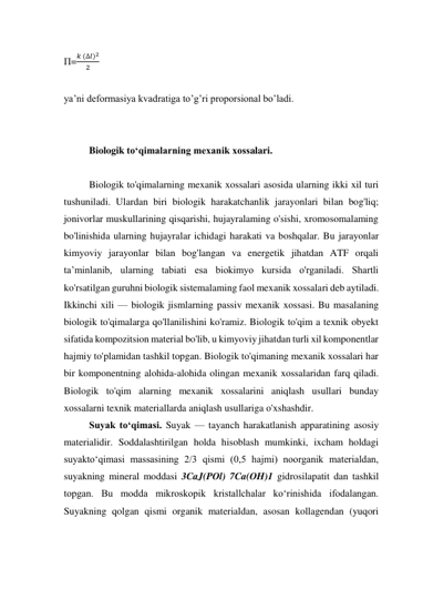 П=
𝑘 (∆𝑙)2
2
 
 
ya’ni deformasiya kvadratiga to’g’ri proporsional bo’ladi. 
 
 
Biologik to‘qimalarning mexanik xossalari. 
 
Biologik to'qimalarning mexanik xossalari asosida ularning ikki xil turi 
tushuniladi. Ulardan biri biologik harakatchanlik jarayonlari bilan bog'liq; 
jonivorlar muskullarining qisqarishi, hujayralaming o'sishi, xromosomalaming 
bo'linishida ularning hujayralar ichidagi harakati va boshqalar. Bu jarayonlar 
kimyoviy jarayonlar bilan bog'langan va energetik jihatdan ATF orqali 
ta’minlanib, ularning tabiati esa biokimyo kursida o'rganiladi. Shartli 
ko'rsatilgan guruhni biologik sistemalaming faol mexanik xossalari deb aytiladi. 
Ikkinchi xili — biologik jismlarning passiv mexanik xossasi. Bu masalaning 
biologik to'qimalarga qo'llanilishini ko'ramiz. Biologik to'qim a texnik obyekt 
sifatida kompozitsion material bo'lib, u kimyoviy jihatdan turli xil komponentlar 
hajmiy to'plamidan tashkil topgan. Biologik to'qimaning mexanik xossalari har 
bir komponentning alohida-alohida olingan mexanik xossalaridan farq qiladi. 
Biologik to'qim alarning mexanik xossalarini aniqlash usullari bunday 
xossalarni texnik materiallarda aniqlash usullariga o'xshashdir.  
Suyak to‘qimasi. Suyak — tayanch harakatlanish apparatining asosiy 
materialidir. Soddalashtirilgan holda hisoblash mumkinki, ixcham holdagi 
suyakto‘qimasi massasining 2/3 qismi (0,5 hajmi) noorganik materialdan, 
suyakning mineral moddasi 3CaJ(POl) 7Ca(OH)1 gidrosilapatit dan tashkil 
topgan. Bu modda mikroskopik kristallchalar ko‘rinishida ifodalangan. 
Suyakning qolgan qismi organik materialdan, asosan kollagendan (yuqori 
