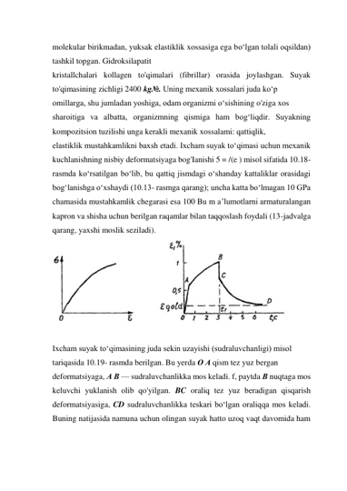 molekular birikmadan, yuksak elastiklik xossasiga ega bo‘lgan tolali oqsildan) 
tashkil topgan. Gidroksilapatit  
kristallchalari kollagen to'qimalari (fibrillar) orasida joylashgan. Suyak 
to'qimasining zichligi 2400 kg№. Uning mexanik xossalari juda ko‘p  
omillarga, shu jumladan yoshiga, odam organizmi o‘sishining o'ziga xos  
sharoitiga va albatta, organizmning qismiga ham bog‘liqdir. Suyakning 
kompozitsion tuzilishi unga kerakli mexanik xossalami: qattiqlik,  
elastiklik mustahkamlikni baxsh etadi. Ixcham suyak to‘qimasi uchun mexanik 
kuchlanishning nisbiy deformatsiyaga bog'Ianishi 5 = /(e ) misol sifatida 10.18- 
rasmda ko‘rsatilgan bo‘lib, bu qattiq jismdagi o‘shanday kattaliklar orasidagi 
bog‘lanishga o‘xshaydi (10.13- rasmga qarang); uncha katta bo‘lmagan 10 GPa 
chamasida mustahkamlik chegarasi esa 100 Bu m a’lumotlarni armaturalangan 
kapron va shisha uchun berilgan raqamlar bilan taqqoslash foydali (13-jadvalga 
qarang, yaxshi moslik seziladi). 
 
 
Ixcham suyak to‘qimasining juda sekin uzayishi (sudraluvchanligi) misol  
tariqasida 10.19- rasmda berilgan. Bu yerda О A qism tez yuz bergan  
deformatsiyaga, A В — sudraluvchanlikka mos keladi. f, paytda В nuqtaga mos 
keluvchi yuklanish olib qo'yilgan. BC oraliq tez yuz beradigan qisqarish 
deformatsiyasiga, CD sudraluvchanlikka teskari bo‘lgan oraliqqa mos keladi. 
Buning natijasida namuna uchun olingan suyak hatto uzoq vaqt davomida ham 
