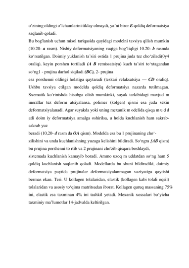 o‘zining oldingi o‘lchamlarini tiklay olmaydi, ya’ni biror E qoldiq deformatsiya 
saqlanib qoladi.  
Bu bog'lanish uchun misol tariqasida quyidagi modelni tavsiya qilish mumkin 
(10.20- a rasm). Nisbiy deformatsiyaning vaqtga bog‘liqligi 10.20- b rasmda 
ko‘rsatilgan. Doimiy yuklanish ta’siri ostida 1 prujina juda tez cho‘ziladi(0y4 
oraliq), keyin porshen tortiladi (A В remissatsiya) kuch ta’siri to‘xtagandan 
so‘ng1 - prujina darhol siqiladi (BC), 2- prujina  
esa porshenni oldingi holatiga qaytaradi (teskari relaksatsiya — CD oraliq). 
Ushbu tavsiya etilgan modelda qoldiq deformatsiya nazarda tutilmagan. 
Sxematik ko‘rinishda hisobga olish mumkinki, suyak tarkibidagi mavjud m 
inerallar tez deform atsiyalansa, polimer (kolgen) qismi esa juda sekin 
deformatsiyalanadi. Agar suyakda yoki uning mexanik m odelida qisqa m u d d 
atli doim iy deformatsiya amalga oshirilsa, u holda kuchlanish ham sakrab-
sakrab yuz  
beradi (10,20- d rasm da OA qism). Modelda esa bu 1 prujinaning cho‘-  
zilishini va unda kuchlanishning yuzaga kelishini bildiradi. So‘ngra {AВ qism) 
bu prujina porshenni to rtib va 2 prujinani cho'zib qisqara boshlaydi,  
sistemada kuchlanish kamayib boradi. Ammo uzoq m uddatdan so‘ng ham 5 
qoldiq kuchlanish saqlanib qoladi. Modellarda bu shuni bildiradiki, doimiy 
deformatsiya paytida prujinalar deformatsiyalanmagan vaziyatiga qaytishi 
bermas ekan. Teri. U kollagen tolalaridan, elastik (kollagen kabi tolali oqsil) 
tolalaridan va asosiy to‘qima matritsadan iborat. Kollagen quruq massaning 75% 
ini, elastik esa taxminan 4% ini tashkil yetadi. Mexanik xossalari bo‘yicha 
taxminiy ma’lumotlar 14-jadvalda keltirilgan.  
