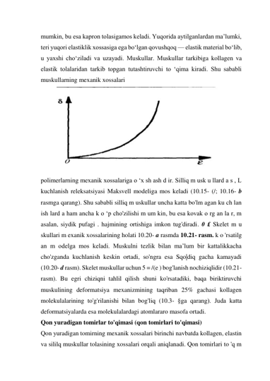 mumkin, bu esa kapron tolasigamos keladi. Yuqorida aytilganlardan ma’lumki, 
teri yuqori elastiklik xossasiga ega bo‘lgan qovushqoq — elastik material bo‘lib, 
u yaxshi cho‘ziladi va uzayadi. Muskullar. Muskullar tarkibiga kollagen va 
elastik tolalaridan tarkib topgan tutashtiruvchi to ‘qima kiradi. Shu sababli 
muskullarning mexanik xossalari 
 
polimerlarning mexanik xossalariga o ‘x sh ash d ir. Silliq m usk u llard a s , L 
kuchlanish releksatsiyasi Maksvell modeliga mos keladi (10.15- (/; 10.16- b 
rasmga qarang). Shu sababli silliq m uskullar uncha katta bo'lm agan ku ch lan 
ish lard a ham ancha k o ‘p cho'zilishi m um kin, bu esa kovak o rg an la r, m 
asalan, siydik pufagi . hajmining ortishiga imkon tug'diradi. 0 £ Skelet m u 
skullari m exanik xossalarining holati 10.20- a rasmda 10.21- rasm. k o 'rsatilg 
an m odelga mos keladi. Muskulni tezlik bilan ma’lum bir kattalikkacha 
cho'zganda kuchlanish keskin ortadi, so'ngra esa Sqo|diq gacha kamayadi 
(10.20- d rasm). Skelet muskullar uchun 5 = /(e ) bog'lanish nochiziqlidir (10.21-
rasm). Bu egri chiziqni tahlil qilish shuni ko'rsatadiki, baqa biriktiruvchi 
muskulining deformatsiya mexanizmining taqriban 25% gachasi kollagen 
molekulalarining to'g'rilanishi bilan bog'liq (10.3- §ga qarang). Juda katta 
deformatsiyalarda esa molekulalardagi atomlararo masofa ortadi. 
Qon yuradigan tomirlar to'qimasi (qon tomirlari to'qimasi) 
Qon yuradigan tomirning mexanik xossalari birinchi navbatda kollagen, elastin 
va sililq muskullar tolasining xossalari orqali aniqlanadi. Qon tomirlari to 'q m 
