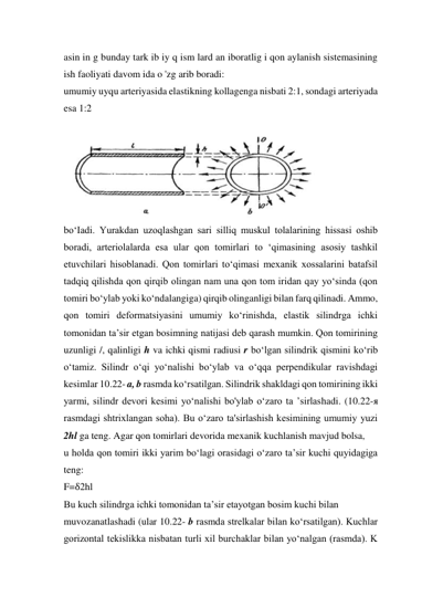 asin in g bunday tark ib iy q ism lard an iboratlig i qon aylanish sistemasining 
ish faoliyati davom ida o 'zg arib boradi:  
umumiy uyqu arteriyasida elastikning kollagenga nisbati 2:1, sondagi arteriyada 
esa 1:2 
 
 
bo‘Iadi. Yurakdan uzoqlashgan sari silliq muskul tolalarining hissasi oshib 
boradi, arteriolalarda esa ular qon tomirlari to ‘qimasining asosiy tashkil 
etuvchilari hisoblanadi. Qon tomirlari to‘qimasi mexanik xossalarini batafsil 
tadqiq qilishda qon qirqib olingan nam una qon tom iridan qay yo‘sinda (qon 
tomiri bo‘ylab yoki ko‘ndalangiga) qirqib olinganligi bilan farq qilinadi. Ammo, 
qon tomiri deformatsiyasini umumiy ko‘rinishda, elastik silindrga ichki 
tomonidan ta’sir etgan bosimning natijasi deb qarash mumkin. Qon tomirining 
uzunligi /, qalinligi h va ichki qismi radiusi r bo‘lgan silindrik qismini ko‘rib 
o‘tamiz. Silindr o‘qi yo‘nalishi bo‘ylab va o‘qqa perpendikular ravishdagi 
kesimlar 10.22- a, b rasmda ko‘rsatilgan. Silindrik shakldagi qon tomirining ikki 
yarmi, silindr devori kesimi yo‘nalishi bo'ylab o‘zaro ta ’sirlashadi. (10.22-я 
rasmdagi shtrixlangan soha). Bu o‘zaro ta'sirlashish kesimining umumiy yuzi 
2hl ga teng. Agar qon tomirlari devorida mexanik kuchlanish mavjud bolsa,  
u holda qon tomiri ikki yarim bo‘lagi orasidagi o‘zaro ta’sir kuchi quyidagiga 
teng:  
F=δ2hl 
Bu kuch silindrga ichki tomonidan ta’sir etayotgan bosim kuchi bilan  
muvozanatlashadi (ular 10.22- b rasmda strelkalar bilan ko‘rsatilgan). Kuchlar 
gorizontal tekislikka nisbatan turli xil burchaklar bilan yo‘nalgan (rasmda). K 
