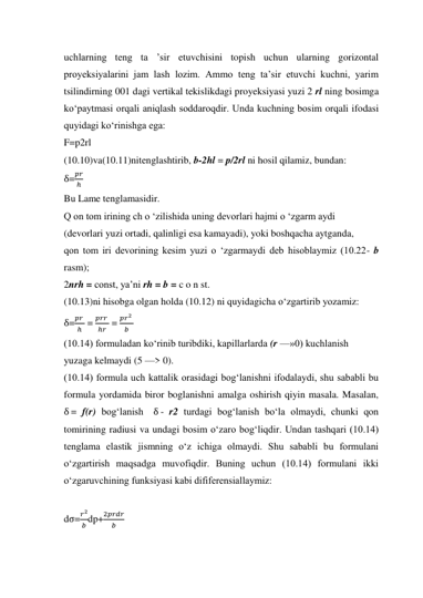 uchlarning teng ta ’sir etuvchisini topish uchun ularning gorizontal 
proyeksiyalarini jam lash lozim. Ammo teng ta’sir etuvchi kuchni, yarim 
tsilindirning 001 dagi vertikal tekislikdagi proyeksiyasi yuzi 2 rl ning bosimga 
ko‘paytmasi orqali aniqlash soddaroqdir. Unda kuchning bosim orqali ifodasi 
quyidagi ko‘rinishga ega:  
F=p2rl 
(10.10)va(10.11)nitenglashtirib, b-2hl = p/2rl ni hosil qilamiz, bundan: 
δ=
𝑝𝑟
ℎ  
Bu Lame tenglamasidir.  
Q on tom irining ch o ‘zilishida uning devorlari hajmi o ‘zgarm aydi  
(devorlari yuzi ortadi, qalinligi esa kamayadi), yoki boshqacha aytganda,  
qon tom iri devorining kesim yuzi o ‘zgarmaydi deb hisoblaymiz (10.22- b 
rasm); 
2nrh = const, ya’ni rh = b = c o n st. 
(10.13)ni hisobga olgan holda (10.12) ni quyidagicha o‘zgartirib yozamiz: 
δ=
𝑝𝑟 
ℎ  = 
𝑝𝑟𝑟 
ℎ𝑟  = 
𝑝𝑟2 
𝑏  
(10.14) formuladan ko‘rinib turibdiki, kapillarlarda (r —»0) kuchlanish  
yuzaga kelmaydi (5 —> 0).  
(10.14) formula uch kattalik orasidagi bog‘lanishni ifodalaydi, shu sababli bu 
formula yordamida biror boglanishni amalga oshirish qiyin masala. Masalan,  
δ = f(r) bog‘lanish  δ - r2 turdagi bog‘lanish bo‘la olmaydi, chunki qon 
tomirining radiusi va undagi bosim o‘zaro bog‘liqdir. Undan tashqari (10.14) 
tenglama elastik jismning o‘z ichiga olmaydi. Shu sababli bu formulani 
o‘zgartirish maqsadga muvofiqdir. Buning uchun (10.14) formulani ikki 
o‘zgaruvchining funksiyasi kabi dififerensiallaymiz:  
 
dσ=
𝑟2
𝑏 dp+
2𝑝𝑟𝑑𝑟
𝑏
 
 
