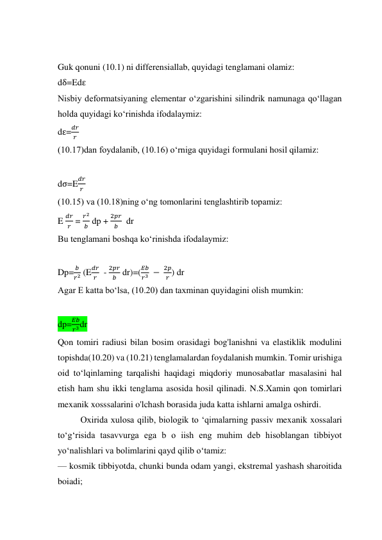  
Guk qonuni (10.1) ni differensiallab, quyidagi tenglamani olamiz:  
dδ=Edε 
Nisbiy deformatsiyaning elementar o‘zgarishini silindrik namunaga qo‘llagan 
holda quyidagi ko‘rinishda ifodalaymiz: 
dε=
𝑑𝑟
𝑟  
(10.17)dan foydalanib, (10.16) o‘rniga quyidagi formulani hosil qilamiz: 
 
dσ=E
𝑑𝑟
𝑟  
(10.15) va (10.18)ning o‘ng tomonlarini tenglashtirib topamiz: 
E 
𝑑𝑟
𝑟  = 
𝑟2
𝑏  dp + 
2𝑝𝑟
𝑏   dr 
Bu tenglamani boshqa ko‘rinishda ifodalaymiz:  
 
Dp=
𝑏
𝑟2 (E
𝑑𝑟
𝑟   - 
2𝑝𝑟
𝑏  dr)=(
𝐸𝑏
𝑟3  − 
2𝑝
𝑟 ) dr 
Agar E katta bo‘lsa, (10.20) dan taxminan quyidagini olish mumkin:  
 
dp=
𝐸𝑏
𝑟3dr 
Qon tomiri radiusi bilan bosim orasidagi bog'lanishni va elastiklik modulini 
topishda(10.20) va (10.21) tenglamalardan foydalanish mumkin. Tomir urishiga 
oid to‘lqinlaming tarqalishi haqidagi miqdoriy munosabatlar masalasini hal 
etish ham shu ikki tenglama asosida hosil qilinadi. N.S.Xamin qon tomirlari 
mexanik xosssalarini o'lchash borasida juda katta ishlarni amalga oshirdi. 
 
Oxirida xulosa qilib, biologik to ‘qimalarning passiv mexanik xossalari 
to‘g‘risida tasavvurga ega b o iish eng muhim deb hisoblangan tibbiyot 
yo‘nalishlari va bolimlarini qayd qilib o‘tamiz:  
— kosmik tibbiyotda, chunki bunda odam yangi, ekstremal yashash sharoitida 
boiadi;  
