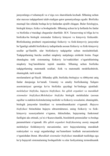 jarayonlarga o‘xshamaydi va o‘ziga xos sharoitlarda kechadi. SHuning uchun 
ular maxsus tadqiqotlarni talab etadigan qator qonuniyatlarga egadir. Biofizika 
mustaqil fan sifatida boshqa ko‘p fanlardan ajralib chiqqan. Bular fiziologiya, 
biologik kimyo, fizika va boshqalardir. SHuning uchun ko‘p hollarda bu fanlar 
va biofizika o‘rtasidagi chegaralar shartlidir. B.N. Tarusovning ta’rifiga ko‘ra 
biofizika-bu biologik sistemalar fizikaviy kimyosi va kimyoviy fizikasidir. 
Biofizikaning predmeti organizmdagi fizikaviy va fizik-kimyoviy jarayonlar 
bo‘lganligi sababli biofizikaviy tadiqotlarda asosan fizikaviy va fizik-kimyoviy 
usullar qo‘llanilib, ular biofizikaviy tadqiqotlar uchun moslashtiriladi. 
Tadqiqotlarning barcha usullari miqdoriy natijalarga erishishi lozim. Faqat 
shundagina tirik sistemaning fizikaviy ko‘rsatkichlari o‘zgarishlarining 
miqdoriy bog‘lanishlarini topish mumkin. SHuning uchun biofizika 
tadqiqotlarning matematik usullari, fizik va matematik modellashtirish, 
shuningdek, turli texnik  
moslamalarni qo‘llaydi. SHunday qilib, biofizika biologiya va tibbiyotni aniq 
fanlar darajasiga ko‘taradi. Umumiy va amaliy biofizikaning Xalqaro 
assotsiatsiyasi qaroriga ko‘ra biofizika quyidagi bo‘limlarga ajratiladi: 
molekulyar biofizika, hujayra biofizikasi, his qilish organlari va murakkab 
sistemalar biofizikasi.Molekulyar biofizika biologik molekulalar (asosan 
oqsillar va nuklein kislotalar)ning tuzilishi va fizikaviy xossalarini, shuningdek, 
biologik jarayonlar kinetikasi va termodinamikasini o‘rganadi. Hujayra 
biofizikasi birinchidan hujayra ultrastrukturasi, uning fizikaviy va fizik-
kimyoviy xususiyatlarini o‘rgansa, ikkinchidan, hujayraning funksional 
faolligini aks ettiradi, ya’ni o‘tkazuvchanlik, bioelektrik potensiallar va boshqa 
parametrlarni o‘rganadi. His qilish organlari biofizikasining asosiy maqsadi 
molekulyar fizikkimyoviy mexanizmlar, nerv hujayralarining murakkab 
reaksiyalari va sezgi organlaridagi ma’lumotlarni kodlash mexanizmlarini 
o‘rganishdan iborat. Murakkab sistemalar biofizikasi murakkab tuzilishga ega 
ko‘p hujayrali sistemalarning boshqarilishi va ular faoliyatining termodinamik 
