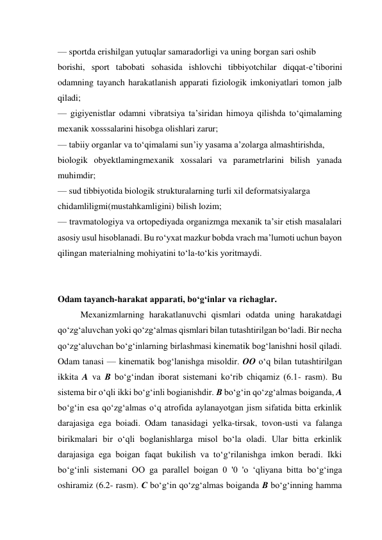 — sportda erishilgan yutuqlar samaradorligi va uning borgan sari oshib  
borishi, sport tabobati sohasida ishlovchi tibbiyotchilar diqqat-e’tiborini 
odamning tayanch harakatlanish apparati fiziologik imkoniyatlari tomon jalb 
qiladi;  
— gigiyenistlar odamni vibratsiya ta’siridan himoya qilishda to‘qimalaming 
mexanik xosssalarini hisobga olishlari zarur;  
— tabiiy organlar va to‘qimalami sun’iy yasama a’zolarga almashtirishda,  
biologik obyektlamingmexanik xossalari va parametrlarini bilish yanada 
muhimdir;  
— sud tibbiyotida biologik strukturalarning turli xil deformatsiyalarga  
chidamliligmi(mustahkamligini) bilish lozim;  
— travmatologiya va ortopediyada organizmga mexanik ta’sir etish masalalari 
asosiy usul hisoblanadi. Bu ro‘yxat mazkur bobda vrach ma’lumoti uchun bayon 
qilingan materialning mohiyatini to‘la-to‘kis yoritmaydi. 
 
 
Odam tayanch-harakat apparati, bo‘g‘inlar va richaglar. 
Mexanizmlarning harakatlanuvchi qismlari odatda uning harakatdagi 
qo‘zg‘aluvchan yoki qo‘zg‘almas qismlari bilan tutashtirilgan bo‘ladi. Bir necha 
qo‘zg‘aluvchan bo‘g‘inlarning birlashmasi kinematik bog‘lanishni hosil qiladi. 
Odam tanasi — kinematik bog‘lanishga misoldir. OO o‘q bilan tutashtirilgan 
ikkita A va В bo‘g‘indan iborat sistemani ko‘rib chiqamiz (6.1- rasm). Bu 
sistema bir o‘qli ikki bo‘g‘inli bogianishdir. В bo‘g‘in qo‘zg‘almas boiganda, A 
bo‘g‘in esa qo‘zg‘almas o‘q atrofida aylanayotgan jism sifatida bitta erkinlik 
darajasiga ega boiadi. Odam tanasidagi yelka-tirsak, tovon-usti va falanga 
birikmalari bir o‘qli boglanishlarga misol bo‘la oladi. Ular bitta erkinlik 
darajasiga ega boigan faqat bukilish va to‘g‘rilanishga imkon beradi. Ikki 
bo‘g‘inli sistemani OO ga parallel boigan 0 '0 'o ‘qliyana bitta bo‘g‘inga 
oshiramiz (6.2- rasm). С bo‘g‘in qo‘zg‘almas boiganda В bo‘g‘inning hamma 
