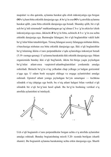 nuqtalari va shu qatorda, aylanma harakat qila olish imkoniyatiga ega boigan 
OO o‘q ham bitta erkinlik darajasiga ega. A bo‘g‘in esa OO o‘q atrofida aylanma 
harakat qilib, yana bitta erkinlik darajasiga ega boiadi. Shunday qilib, bir o‘qli 
uch bo‘g‘inli sistemada* mahkamlangan qo‘zg‘almas С b o ‘g‘in erkin ko‘chish 
imkoniyatiga ega emas, ikkinchi В bo‘g‘in bitta, uchinchi A b o ‘g‘in esa uchta 
erkinlik darajasiga ega. Barmoqlar falangasi, bir o‘qli boglanishlar vakili kabi 
bo‘g‘inlar bilan tutashtirilgan. Tirnoq falangasi asosiy falangaga nisbatan ikkita, 
o'rtarchasiga nisbatan esa bitta erkinlik darajasiga ega. Ikki o‘qli boglanishlar 
bo‘g‘inlarning ikkita o‘zaro perpendikular o‘qda aylanishiga imkoniyat beradi 
(5.19- rasmga qarang). U aylanma harakatida ikki erkinlik darajasiga ega. Odam 
organizmida bunday ikki o‘qli bog'lanish, ikkita bir-biriga yaqin joylashgan 
bo‘g‘inlar: atlant-ensa vaepistrof-atlantboglanishlari yordamida amalga 
oshiriladi. Birinchi bo‘g‘in o‘ng yelkadan chap yelkaga yo‘nalgan gorizontal 
o‘qqa ega. U odam bosh suyagini oldinga va orqaga aylantirishni amalga 
oshiradi. Epistrof atlant yoniga joylashgan bo‘yin umurtqasi — kichkina 
silindrik o‘siq (ship)ga ega boiib, bu o‘siq atlant halqasi bilan vertikal o‘qli 
silindrik bir o‘qli bo‘g‘inni hosil qiladi. Bu bo‘g‘in boshning vertikal o‘q 
atrofida aylanishini ta’minlaydi. 
 
 
 
Uch o‘qli bogianish o‘zaro perpendikular boigan uchta o‘q atrofida aylanishni 
amalga oshiradi. Bunday bogianishning misoli 5.20- rasmda berilgan (shartli 
shamir). Bu bogianish aylanma harakatning uchta erkin darajasiga ega. Shartli 
