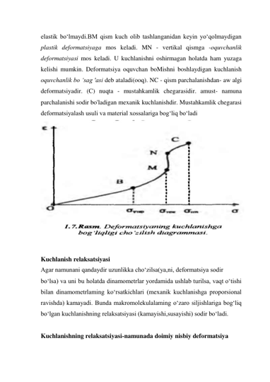 elastik bo‘lmaydi.BM qism kuch olib tashlanganidan keyin yo‘qolmaydigan 
plastik deformatsiyaga mos keladi. MN - vertikal qismga -oquvchanlik 
deformatsiyasi mos keladi. U kuchlanishni oshirmagan holatda ham yuzaga 
kelishi mumkin. Deformatsiya oquvchan boMishni boshlaydigan kuchlanish 
oquvchanlik bo ‘sag 'asi deb ataladi(ooq). NC - qism parchalanishdan- aw algi 
deformatsiyadir. (C) nuqta - mustahkamlik chegarasidir. amust- namuna 
parchalanishi sodir bo'ladigan mexanik kuchlanishdir. Mustahkamlik chegarasi 
deformatsiyalash usuli va material xossalariga bog‘liq bo‘ladi 
 
 
Kuchlanish relaksatsiyasi 
Agar namunani qandaydir uzunlikka cho‘zilsa(ya,ni, deformatsiya sodir  
bo‘lsa) va uni bu holatda dinamometrlar yordamida ushlab turilsa, vaqt o‘tishi 
bilan dinamometrlaming ko‘rsatkichlari (mexanik kuchlanishga proporsional 
ravishda) kamayadi. Bunda makromolekulalaming o‘zaro siljishlariga bog‘liq 
bo‘lgan kuchlanishning relaksatsiyasi (kamayishi,susayishi) sodir bo‘ladi.  
 
Kuchlanishning relaksatsiyasi-namunada doimiy nisbiy deformatsiya 
