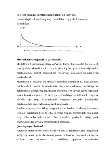 ta’sirida mexanik kuchlanishning kamayish jarayoni. 
Namunadagi kuchlanishning vaqt o‘tishi bilan o‘zgarishi 1.8-rasmda  
ko‘rsatilgan.  
 
 
Mustahkamlik chegarasi va parchalanish 
Mustahkamlik-jismlaming ularga qo‘yilgan kuchni buzilmasdan ko‘tara olish 
xususiyatidir. Mustahkamlik ko'pincha jismning berilgan deformatsiya turida 
parchalanishini keltirib chiqaradigan chegaraviy kuchlanish kattaligi bilan 
xarakterlanadi.  
Mustahkamlik chegarasi-bu shunday maksimal kuchlanish-ki, unda namuna 
parchalanib ketmaydi. Mustahkamlik chegarasi moddaning tuzilishiga va 
deformatsiya usuliga bog‘liq.Masalan insonning son suyagi uchun siqishdagi 
mustahkamlik chegarasi 170 MPa ga, cho‘zishdagi mustahkamlik chegarasi 
124MPa 
ga 
teng. 
Mustahkamlik 
chegarasi 
mexanik 
kuchlanishni 
parchalanishga qadar sekinasta oshirib aniqlanadi.  
Parchalanish jarayonida ikkita bosqichni ajratsa boMadi: boshlang‘ich- mayda 
teshiklar, darzlaming hosil bo'lishi, va oxirgi bosqich-jismning ikki yoki undan 
ko‘p ЬоЧакка bo‘linib ketishi. Ushbu bosqichlar qanday kechishiga qarab 
plastik(qovushqoq) va mo'rt parchalanish ajratiladi.  
Qovushqoq parchalanish 
Parchalanishning ushbu turida elastik va plastik deformatsiyalar tugaganidan 
so‘ng eng nozik joyda darzlaming paydo bo‘lishi va rivojlanishiga bog‘liq 
bo‘lgan 
jism 
o‘lchami 
va 
shaklining 
qaytmas 
o‘zgarishlari 
