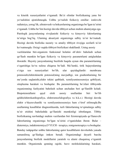 va kinetik xususiyatlarini o‘rganadi. Ba’zi olimlar biofizikaning yana bir 
yo‘nalishini ajratishmoqda. Ushbu yo‘nalish fizikaviy omillar- ionlovchi 
radiatsiya, yorug‘lik, ultratovush va hokazolarning organizmga bo‘lgan ta’sirini 
o‘rganadi. Ushbu bo‘lim hozirgi davrda tibbiyot uchun muhim ahamiyatga ega. 
Patologik jarayonlarning rivojlanishi fizikaviy va kimyoviy faktorlarning 
ta’siriga bog‘liq. Ularning aksariyati organizmga salbiy ta’sir ko‘rsatadi. 
Hozirgi davrda biofizika nazariy va amaliy tibbiyot rivojiga sezilarli ta’sir 
ko‘rsatmoqda. Oxirgi vaqtda tibbiyot biofizikasi shakllandi. Uning asosiy  
vazifalaridan biri-organizm funksional holatini ob’ektiv baholash uchun 
qo‘llash mumkin bo‘lgan fizikaviy va kimyoviy parametrlarni aniqlashdan 
iboratdir. Hayotiy jarayonlarning buzilishi haqida aynan shu parametrlarning 
o‘zgarishiga ko‘ra xulosa chiqarsa bo‘ladi. Ma’lumki, tirik hujayralarning 
o‘ziga 
xos 
xususiyatlari 
bo‘lib, 
ular 
quyidagilardir: 
membrana 
potensiali(elektrokinetik potensial)ning mavjudligi, ion gradientlarining bir 
me’yorda saqlanishi,elektr tokini qutblash, xemilyuminessensiya qobiliyati, 
sitoplazma harakati va boshqalar. Bu parametrlarning ba’zilari tibbiyotda 
organizmning faoliyatini baholash uchun anchadan beri qo‘llanilib keladi. 
Biopotensiallarni 
qayd 
etish 
asosiy 
usullardan 
biri 
bo‘lib 
qoldi(elektrokardiografiya, elektroensefalografiya va h.k.z.). Hozirgi davrda 
elektr o‘tkazuvchanlik va xemilyuminessensiya ham e’tirof etilmoqda.Bu 
usullarning kasalliklar diagnostikasida, turli faktorlarning to‘qimalarga salbiy 
ta’sir etishini baholashda qo‘llanishi mumkinligi isbotlangan. Tibbiy 
biofizikaning navbatdagi muhim vazifasidan biri fizioterapiyada qo‘llanuvchi 
faktorlarning organizmga bo‘lgan ta’sirini o‘rganishdan iborat. Bular –
diatermiya, induktotermiya,O‘YUCH - terapiya, rentgenoterapiya va boshqalar. 
Bunday tadqiqotlar ushbu faktorlarning qator kasalliklarni davolashda yanada 
samaraliroq qo‘llashga 
imkon beradi. Organizmdagi deyarli 
barcha 
jarayonlarning biofizik modellarini yaratish va ularni chuqurroq o‘rganish 
mumkin. Organizmda qonning oqishi, havo molekulalarining harakati, 
