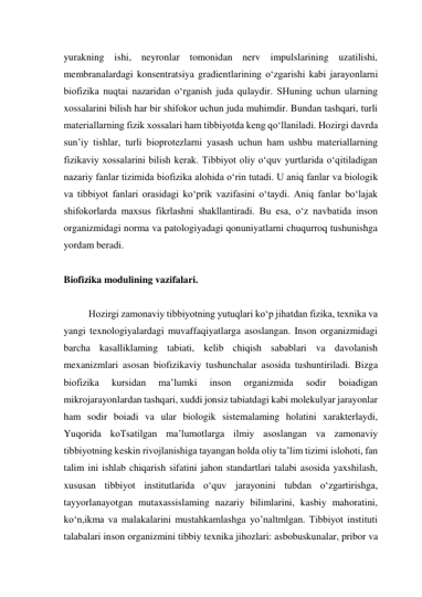 yurakning ishi, neyronlar tomonidan nerv impulslarining uzatilishi, 
membranalardagi konsentratsiya gradientlarining o‘zgarishi kabi jarayonlarni 
biofizika nuqtai nazaridan o‘rganish juda qulaydir. SHuning uchun ularning 
xossalarini bilish har bir shifokor uchun juda muhimdir. Bundan tashqari, turli 
materiallarning fizik xossalari ham tibbiyotda keng qo‘llaniladi. Hozirgi davrda 
sun’iy tishlar, turli bioprotezlarni yasash uchun ham ushbu materiallarning 
fizikaviy xossalarini bilish kerak. Tibbiyot oliy o‘quv yurtlarida o‘qitiladigan 
nazariy fanlar tizimida biofizika alohida o‘rin tutadi. U aniq fanlar va biologik 
va tibbiyot fanlari orasidagi ko‘prik vazifasini o‘taydi. Aniq fanlar bo‘lajak 
shifokorlarda maxsus fikrlashni shakllantiradi. Bu esa, o‘z navbatida inson 
organizmidagi norma va patologiyadagi qonuniyatlarni chuqurroq tushunishga 
yordam beradi. 
 
Biofizika modulining vazifalari. 
 
Hozirgi zamonaviy tibbiyotning yutuqlari ko‘p jihatdan fizika, texnika va 
yangi texnologiyalardagi muvaffaqiyatlarga asoslangan. Inson organizmidagi 
barcha kasalliklaming tabiati, kelib chiqish sabablari va davolanish 
mexanizmlari asosan biofizikaviy tushunchalar asosida tushuntiriladi. Bizga 
biofizika 
kursidan 
ma’lumki 
inson 
organizmida 
sodir 
boiadigan 
mikrojarayonlardan tashqari, xuddi jonsiz tabiatdagi kabi molekulyar jarayonlar 
ham sodir boiadi va ular biologik sistemalaming holatini xarakterlaydi, 
Yuqorida koTsatilgan ma’lumotlarga ilmiy asoslangan va zamonaviy 
tibbiyotning keskin rivojlanishiga tayangan holda oliy ta’lim tizimi islohoti, fan 
talim ini ishlab chiqarish sifatini jahon standartlari talabi asosida yaxshilash, 
xususan tibbiyot institutlarida o‘quv jarayonini tubdan o‘zgartirishga, 
tayyorlanayotgan mutaxassislaming nazariy bilimlarini, kasbiy mahoratini, 
ko‘n,ikma va malakalarini mustahkamlashga yo’naltmlgan. Tibbiyot instituti 
talabalari inson organizmini tibbiy texnika jihozlari: asbobuskunalar, pribor va 
