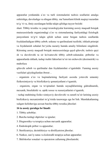 apparatlar yordamida a`zo va turli sistemalarini tashxis usullarini amalga 
oshirishga, davolashga va olingan tibbiy. ma’lumotlami klinik nuqtayi nazardan 
to‘g ‘ri va, ilmiy asoslangan holda talqin qilishga tayyor boiishi  
shart. Tibbiy texnika va yangi texnologiyalar kursining asosiy maqsadi boiajak 
mutaxassislarda organizmdagi a’zo va sistemalaming faoliyatidagi fiziologik 
jarayonlami to‘g‘ri talqin qilish uchun zarur boigan tashxis usullarida 
foydalaniladigan tibbiy asbob, uskuna va qurilmalami tuzilishi, ishlash prinsipi 
va foydalanish sohalari bo‘yicha nazariy hamda amaliy bilimlami singdirish. 
Kiirsning asosiy maqsadi boiajak mutaxassislarga qayd qiluvchi, tashxis quyi 
sh va davolovehi ta sir ko'rsatuvchi tibbiy asbob-uskunalar, priborlar va 
apparatlarda ishlash, tashqi iiuihit faktorlari ta’sir ini oichovchi (dozimetrik) va 
muhofaza  
qiluvchi asbob va qurilmalar dan foydalanishni o‘rgatishdir. Fanning asosiy 
vazifalari qiiyidagilardan iborat: ,  
- organizm a’zo va loqimalarining faoliyati asosida yotuvchi umumiy 
fizikoximiyaviy va biiofizikaviy qonuniyatlami o‘rganish; 
 - organizm, organ va to‘qimalari hamda suyuqliklarining gidrodinamik, 
mexanik, bioelektrik va .optik xossa va xususiyatlarini o‘rganish;  
- tashqi muhitning fiziko-ximiyaviy davolovehi va zararli ta’sir larining asosiy 
biofizikaviy mexanizmlari to‘g‘risida tasawurga ega bo`lish. Mamlakatlaming 
xalqaro kelishuviga asosan barcha tibbiy texnika jihozlari  
16 ta asosiy guruhga bo`linadi:  
1. Tibbiy asboblar;  
2. Barcha turdagi shprislar va ignalar;  
3. Diagnostika va terapiya uchun mexanik apparatlar;  
4. Endoskopik pribor va apparatlar;  
5. Sterilizatsiya, dezinfeksiya va distillyatsion jihozlar;  
6. Narkoz, sun’iy natas va kislorodli terapiya uchun apparatlar;  
7. Shifokorlar xonalari va operatsion zallarnmg jihozlanishi;  
