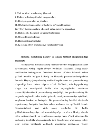 8. Tish shifokori xonalarining jihozlari;  
9. Elektromeditsina priborlari va apparatlari;  
10. Rentgen apparatlari va jihozlari;  
11. Oftalmologik apparatlar, priborlar va ko'zoynakli optika;  
12: Tibbiy laboratoriyalarni jihozlash uchun pribor va apparatlar;  
13. Radiologik, diagnostik va terapevtik texnika;  
14. Ortopedik mahsulotlar;  
15. Rentgenologik trubkalar;  
16. K o‘chma tibbiy ambulatoriya va laboratoriyalar.  
 
 
Biofizika modulining nazariy va amaliy tibbiyot rivojlanishidagi 
ahamiyati.  
Hozirgi davrda biofizika nazariy va amaliy tibbiyot rivojiga sezilarli ta’sir 
ko‘rsatmoqda. Oxirgi vaqtda tibbiyot biofizikasi shakllandi. Uning asosiy 
vazifalaridan biri-organizm funksional holatini ob’ektiv baholash uchun 
qo‘llash mumkin bo‘lgan fizikaviy va kimyoviy parametrlarnianiqlashdan 
iboratdir. Hayotiy jarayonlarning buzilishi haqida aynan shu parametrlarning 
o‘zgarishiga ko‘ra xulosa chiqarsa bo‘ladi. Ma’lumki, tirik hujayralarning 
o‘ziga 
xos 
xususiyatlari 
bo‘lib, 
ular 
quyidagilardir: 
membrana 
potensiali(elektrokinetik potensial)ning mavjudligi, ion gradientlarining bir 
me’yorda saqlanishi,elektr tokini qutblash, xemilyuminessensiya qobiliyati, 
sitoplazma harakati va boshqalar. Bu parametrlarning ba’zilari tibbiyotda 
organizmning faoliyatini baholash uchun anchadan beri qo‘llanilib keladi. 
Biopotensiallarni 
qayd 
etish 
asosiy 
usullardan 
biri 
bo‘lib 
qoldi(elektrokardiografiya, elektroensefalografiya va h.k.z.). Hozirgi davrda 
elektr o‘tkazuvchanlik va xemilyuminessensiya ham e’tirof etilmoqda.Bu 
usullarning kasalliklar diagnostikasida, turli faktorlarning to‘qimalarga salbiy 
ta’sir etishini baholashda qo‘llanishi mumkinligi isbotlangan. Tibbiy 
