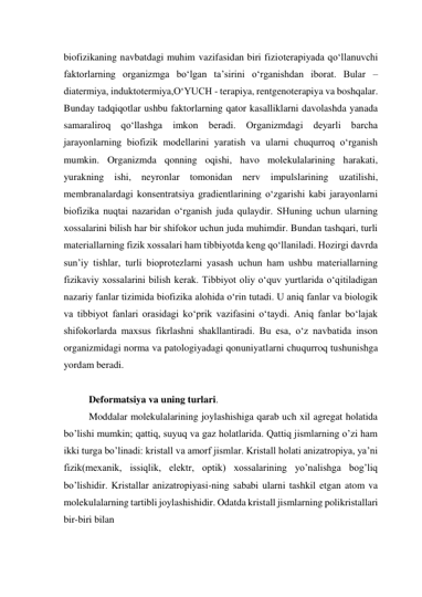 biofizikaning navbatdagi muhim vazifasidan biri fizioterapiyada qo‘llanuvchi 
faktorlarning organizmga bo‘lgan ta’sirini o‘rganishdan iborat. Bular –
diatermiya, induktotermiya,O‘YUCH - terapiya, rentgenoterapiya va boshqalar. 
Bunday tadqiqotlar ushbu faktorlarning qator kasalliklarni davolashda yanada 
samaraliroq qo‘llashga 
imkon beradi. Organizmdagi deyarli barcha 
jarayonlarning biofizik modellarini yaratish va ularni chuqurroq o‘rganish 
mumkin. Organizmda qonning oqishi, havo molekulalarining harakati, 
yurakning ishi, neyronlar tomonidan nerv impulslarining uzatilishi, 
membranalardagi konsentratsiya gradientlarining o‘zgarishi kabi jarayonlarni 
biofizika nuqtai nazaridan o‘rganish juda qulaydir. SHuning uchun ularning 
xossalarini bilish har bir shifokor uchun juda muhimdir. Bundan tashqari, turli 
materiallarning fizik xossalari ham tibbiyotda keng qo‘llaniladi. Hozirgi davrda 
sun’iy tishlar, turli bioprotezlarni yasash uchun ham ushbu materiallarning 
fizikaviy xossalarini bilish kerak. Tibbiyot oliy o‘quv yurtlarida o‘qitiladigan 
nazariy fanlar tizimida biofizika alohida o‘rin tutadi. U aniq fanlar va biologik 
va tibbiyot fanlari orasidagi ko‘prik vazifasini o‘taydi. Aniq fanlar bo‘lajak 
shifokorlarda maxsus fikrlashni shakllantiradi. Bu esa, o‘z navbatida inson 
organizmidagi norma va patologiyadagi qonuniyatlarni chuqurroq tushunishga 
yordam beradi. 
 
Deformatsiya va uning turlari. 
Moddalar molekulalarining joylashishiga qarab uch xil agregat holatida 
bo’lishi mumkin; qattiq, suyuq va gaz holatlarida. Qattiq jismlarning o’zi ham 
ikki turga bo’linadi: kristall va amorf jismlar. Kristall holati anizatropiya, ya’ni 
fizik(mexanik, issiqlik, elektr, optik) xossalarining yo’nalishga bog’liq 
bo’lishidir. Kristallar anizatropiyasi-ning sababi ularni tashkil etgan atom va 
molekulalarning tartibli joylashishidir. Odatda kristall jismlarning polikristallari 
bir-biri bilan  
