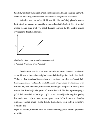 tutashib, tartibsiz joylashgan, ayrim kichkina kristallchalar shaklida uchraydi. 
Bu holda anizatropiya xossasi shu kristallchalar chegarasida kuzatiladi.  
Kristallar atom va ionlari bir-biridan bir xil masofada joylashib, panjara 
hosil qiladi va panjara tugunlarida tebranma harakatda bo’ladi. Har bir kristall 
modda uchun aniq erish va qotish harorati mavjud bo’lib, grafik usulida 
quyidagicha ifodalash mumkin.  
 
Qattiq jismning erish va qotish diagrammasi: 
T-harorat, t-vakt, Te-erish harorati 
 
Jism harorati oshishi bilan atom va ionlar tebranma harakati osha boradi 
va har bir qattiq jism uchun aniq bir haroratda kristall panjara buzila boshlaydi. 
Tashqi berilayotgan issiqlik energiyasi shu panjarani buzishga sarflanadi. Toki 
hamma panjaralar buzilguncha kristall harorati o’zgarmaydi. Bu haroratga erish 
harorati deyiladi. Shunday jismlar borki, ularning na aniq shakli va aniq erish 
nuqtasi bor. Bunday jismlarga amorf jismlar deyiladi. Ular izotrop xossaga ega, 
ya’ni fizik xossalari yo’nalishga bog’liq emas. Amorf jismlarning har qanday 
haroratda suyuq qismi ham, qattiq qismi ham bo’lishi mumkin. Bunday 
jismlarga parafin, mum, shisha kiradi. Kristallarda uzoq tartibli joylashuvi 
o’rinli bo’lsa,  
suyuq va amorf jismlarda atom va molekulalarning yaqin tartibli joylashuvi 
o’rinlidir.  
