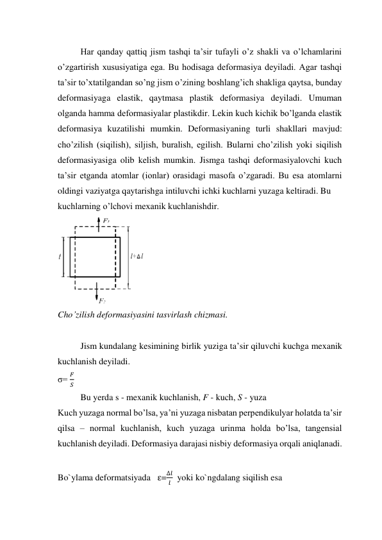 Har qanday qattiq jism tashqi ta’sir tufayli o’z shakli va o’lchamlarini 
o’zgartirish xususiyatiga ega. Bu hodisaga deformasiya deyiladi. Agar tashqi 
ta’sir to’xtatilgandan so’ng jism o’zining boshlang’ich shakliga qaytsa, bunday 
deformasiyaga elastik, qaytmasa plastik deformasiya deyiladi. Umuman 
olganda hamma deformasiyalar plastikdir. Lekin kuch kichik bo’lganda elastik 
deformasiya kuzatilishi mumkin. Deformasiyaning turli shakllari mavjud: 
cho’zilish (siqilish), siljish, buralish, egilish. Bularni cho’zilish yoki siqilish 
deformasiyasiga olib kelish mumkin. Jismga tashqi deformasiyalovchi kuch 
ta’sir etganda atomlar (ionlar) orasidagi masofa o’zgaradi. Bu esa atomlarni 
oldingi vaziyatga qaytarishga intiluvchi ichki kuchlarni yuzaga keltiradi. Bu  
kuchlarning o’lchovi mexanik kuchlanishdir.  
 
Cho’zilish deformasiyasini tasvirlash chizmasi. 
 
Jism kundalang kesimining birlik yuziga ta’sir qiluvchi kuchga mexanik 
kuchlanish deyiladi.  
σ= 
𝐹
𝑆 
Bu yerda s - mexanik kuchlanish, F - kuch, S - yuza  
Kuch yuzaga normal bo’lsa, ya’ni yuzaga nisbatan perpendikulyar holatda ta’sir 
qilsa – normal kuchlanish, kuch yuzaga urinma holda bo’lsa, tangensial 
kuchlanish deyiladi. Deformasiya darajasi nisbiy deformasiya orqali aniqlanadi. 
 
Bo`ylama deformatsiyada   ε=
∆𝑙
𝑙   yoki ko`ngdalang siqilish esa  
