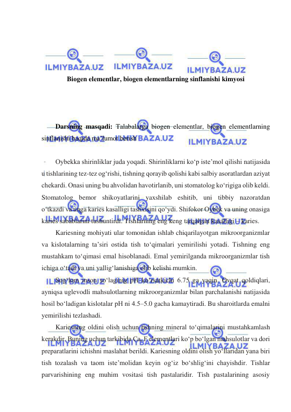  
 
 
 
 
 
Biоgеn elеmеntlаr, biogen elementlarning sinflanishi kimyosi 
 
 
 
Darsning masqadi: Talabalarga biоgеn elеmеntlаr, biоgеn elеmеntlаrning 
sinflanishi haqida ma’lumot berish  
 
Oybekka shirinliklar juda yoqadi. Shirinliklarni koʻp iste’mol qilishi natijasida 
u tishlarining tez-tez ogʻrishi, tishning qorayib qolishi kabi salbiy asoratlardan aziyat 
chekardi. Onasi uning bu ahvolidan havotirlanib, uni stomatolog koʻrigiga olib keldi. 
Stomatolog bemor shikoyatlarini yaxshilab eshitib, uni tibbiy nazoratdan 
oʻtkazdi va unga karies kasalligi tashxisini qoʻydi. Shifokor Oybek va uning onasiga 
karies sabablarini tushuntirdi. Tishlarning eng keng tarqalgan kasalligi – karies.  
Kariesning mohiyati ular tomonidan ishlab chiqarilayotgan mikroorganizmlar 
va kislotalarning ta’siri ostida tish toʻqimalari yemirilishi yotadi. Tishning eng 
mustahkam toʻqimasi emal hisoblanadi. Emal yemirilganda mikroorganizmlar tish 
ichiga oʻtadi va uni yalligʻlanishiga olib kelishi mumkin. 
Sogʻlom inson soʻlaginig pH koʻrsatkichi 6.75 ga yaqin. Ovqat qoldiqlari, 
ayniqsa uglevodli mahsulotlarning mikroorganizmlar bilan parchalanishi natijasida 
hosil boʻladigan kislotalar pH ni 4.5–5.0 gacha kamaytiradi. Bu sharoitlarda emalni 
yemirilishi tezlashadi.  
Kariesning oldini olish uchun tishning mineral toʻqimalarini mustahkamlash 
kerakdir. Buning uchun tarkibida Ca, F elementlari koʻp boʻlgan mahsulotlar va dori 
preparatlarini ichishni maslahat berildi. Kariesning oldini olish yoʻllaridan yana biri 
tish tozalash va taom iste’molidan keyin ogʻiz boʻshligʻini chayishdir. Tishlar 
parvarishining eng muhim vositasi tish pastalaridir. Tish pastalarining asosiy 
