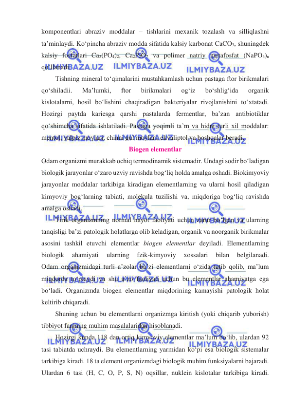  
 
komponentlari abraziv moddalar – tishlarini mexanik tozalash va silliqlashni 
ta’minlaydi. Koʻpincha abraziv modda sifatida kalsiy karbonat CaCO3, shuningdek 
kalsiy fosfatlari Ca3(PO4)2, Ca2P2O7 va polimer natriy metafosfat (NaPO3)n 
qoʻllanadi.  
Tishning mineral toʻqimalarini mustahkamlash uchun pastaga ftor birikmalari 
qoʻshiladii. 
Ma’lumki, 
ftor 
birikmalari 
ogʻiz 
boʻshligʻida 
organik 
kislotalarni, hosil boʻlishini chaqiradigan bakteriyalar rivojlanishini toʻxtatadi. 
Hozirgi paytda kariesga qarshi pastalarda fermentlar, ba’zan antibiotiklar 
qoʻshimcha sifatida ishlatiladi. Pastaga yoqimli ta’m va hidni turli xil moddalar: 
mentol, yalpiz moylari, chinni gul moylari, ekvaliptol va boshqalar beradi. 
Biоgеn elеmеntlаr 
Оdаm оrgаnizmi murаkkаb оchiq tеrmоdinаmik sistеmаdir. Undаgi sоdir boʻlаdigаn 
biоlоgik jаrаyonlаr oʻzаrо uzviy rаvishdа bоgʻliq hоldа аmаlgа оshаdi. Biokimyoviy 
jаrаyonlаr mоddаlаr tаrkibigа kirаdigаn elеmеntlаrning vа ulаrni hоsil qilаdigаn 
kimyoviy bоgʻlаrning tаbiаti, mоlеkulа tuzilishi vа, miqdоrigа bоgʻliq rаvishdа 
аmаlgа оshаdi. 
Tirik organizmning normal hayot faoliyati uchun zarur boʻlgan va ularning 
tanqisligi ba’zi patologik holatlarga olib keladigan, organik va noorganik birikmalar 
asosini tashkil etuvchi elementlar biogen elementlar deyiladi. Elementlarning 
biologik 
ahamiyati 
ularning 
fzik-kimyoviy 
xossalari 
bilan 
belgilanadi. 
Odam organizmidagi turli a’zolar ba’zi elementlarni oʻzida tutib qolib, ma’lum 
miqdorda toʻplaydi va shu a’zo faoliyati uchun bu elementlar ahamiyatga ega 
boʻladi. Organizmda biogen elementlar miqdorining kamayishi patologik holat 
keltirib chiqaradi.  
Shuning uchun bu elementlarni organizmga kiritish (yoki chiqarib yuborish) 
tibbiyot fanining muhim masalalaridan hisoblanadi.  
Hozirgi kunda 118 dan ortiq kimyoviy elementlar ma’lum boʻlib, ulardan 92 
tasi tabiatda uchraydi. Bu elementlarning yarmidan koʻpi esa biologik sistemalar 
tarkibiga kiradi. 18 ta element organizmdagi biologik muhim funksiyalarni bajaradi. 
Ulardan 6 tasi (H, C, O, P, S, N) oqsillar, nuklein kislotalar tarkibiga kiradi. 
