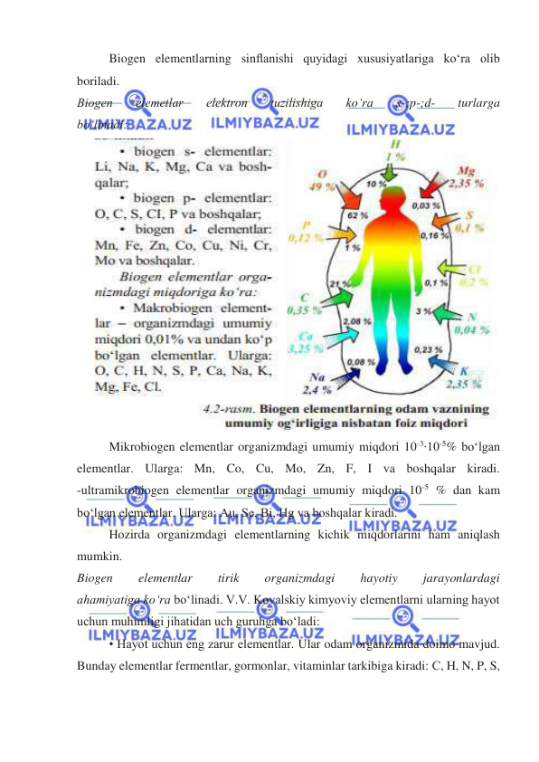  
 
Biogen elementlarning sinﬂanishi quyidagi xususiyatlariga koʻra olib 
boriladi. 
Biogen 
elemetlar 
elektron 
tuzilishiga 
koʻra 
s-;p-;d- 
turlarga 
boʻlinadi: 
 
Mikrobiogen elementlar organizmdagi umumiy miqdori 10-3∙10-5% boʻlgan 
elementlar. Ularga: Mn, Co, Cu, Mo, Zn, F, I va boshqalar kiradi. 
-ultramikrobiogen elementlar organizmdagi umumiy miqdori 10-5 % dan kam 
boʻlgan elementlar. Ularga: Au, Se, Bi, Hg va boshqalar kiradi.  
Hozirda organizmdagi elementlarning kichik miqdorlarini ham aniqlash 
mumkin. 
Biogen 
elementlar 
tirik 
organizmdagi 
hayotiy 
jarayonlardagi 
ahamiyatiga koʻra boʻlinadi. V.V. Kovalskiy kimyoviy elementlarni ularning hayot 
uchun muhimligi jihatidan uch guruhga boʻladi: 
• Hayot uchun eng zarur elementlar. Ular odam organizmida doimo mavjud. 
Bunday elementlar fermentlar, gormonlar, vitaminlar tarkibiga kiradi: С, H, N, P, S, 
