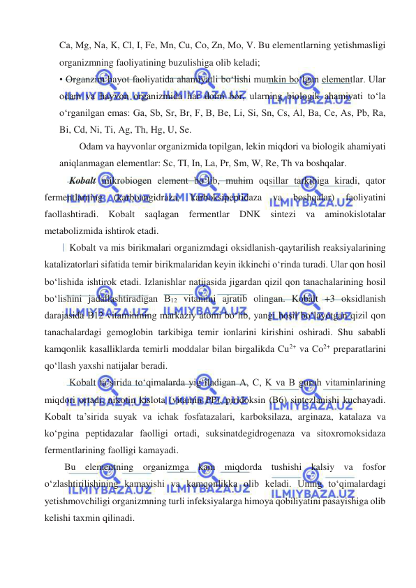  
 
Ca, Mg, Na, K, Cl, I, Fe, Mn, Cu, Co, Zn, Mo, V. Bu elementlarning yetishmasligi 
organizmning faoliyatining buzulishiga olib keladi; 
• Organzim hayot faoliyatida ahamiyatli boʻlishi mumkin boʻlgan elementlar. Ular 
odam va hayvon organizmida har doim bor, ularning biologik ahamiyati toʻla 
oʻrganilgan emas: Ga, Sb, Sr, Br, F, B, Be, Li, Si, Sn, Cs, Al, Ba, Ce, As, Pb, Ra, 
Bi, Cd, Ni, Ti, Ag, Th, Hg, U, Se.  
Odam va hayvonlar organizmida topilgan, lekin miqdori va biologik ahamiyati 
aniqlanmagan elementlar: Sc, TI, In, La, Pr, Sm, W, Re, Th va boshqalar. 
Kobalt mikrobiogen element boʻlib, muhim oqsillar tarkibiga kiradi, qator 
fermentlarning 
(karboangidraza, 
karboksipeptidaza 
va 
boshqalar) 
faoliyatini 
faollashtiradi. Kobalt saqlagan fermentlar DNK sintezi va aminokislotalar 
metabolizmida ishtirok etadi. 
Kobalt va mis birikmalari organizmdagi oksidlanish-qaytarilish reaksiyalarining 
katalizatorlari sifatida temir birikmalaridan keyin ikkinchi oʻrinda turadi. Ular qon hosil 
boʻlishida ishtirok etadi. Izlanishlar natijasida jigardan qizil qon tanachalarining hosil 
boʻlishini jadallashtiradigan B12 vitamini ajratib olingan. Kobalt +3 oksidlanish 
darajasida B12 vitaminining markaziy atomi boʻlib, yangi hosil boʻlayotgan qizil qon 
tanachalardagi gemoglobin tarkibiga temir ionlarini kirishini oshiradi. Shu sababli 
kamqonlik kasalliklarda temirli moddalar bilan birgalikda Cu2+ va Co2+ preparatlarini 
qoʻllash yaxshi natijalar beradi. 
Kobalt ta’sirida toʻqimalarda yigʻiladigan A, C, K va B guruh vitaminlarining 
miqdori ortadi, nikotin kislota (vitamin PP), piridoksin (B6) sintezlanishi kuchayadi. 
Kobalt ta’sirida suyak va ichak fosfatazalari, karboksilaza, arginaza, katalaza va 
koʻpgina peptidazalar faolligi ortadi, suksinatdegidrogenaza va sitoxromoksidaza 
fermentlarining faolligi kamayadi. 
Bu elementning organizmga kam miqdorda tushishi kalsiy va fosfor 
oʻzlashtirilishining kamayishi va kamqonlikka olib keladi. Uning toʻqimalardagi 
yetishmovchiligi organizmning turli infeksiyalarga himoya qobiliyatini pasayishiga olib 
kelishi taxmin qilinadi. 
