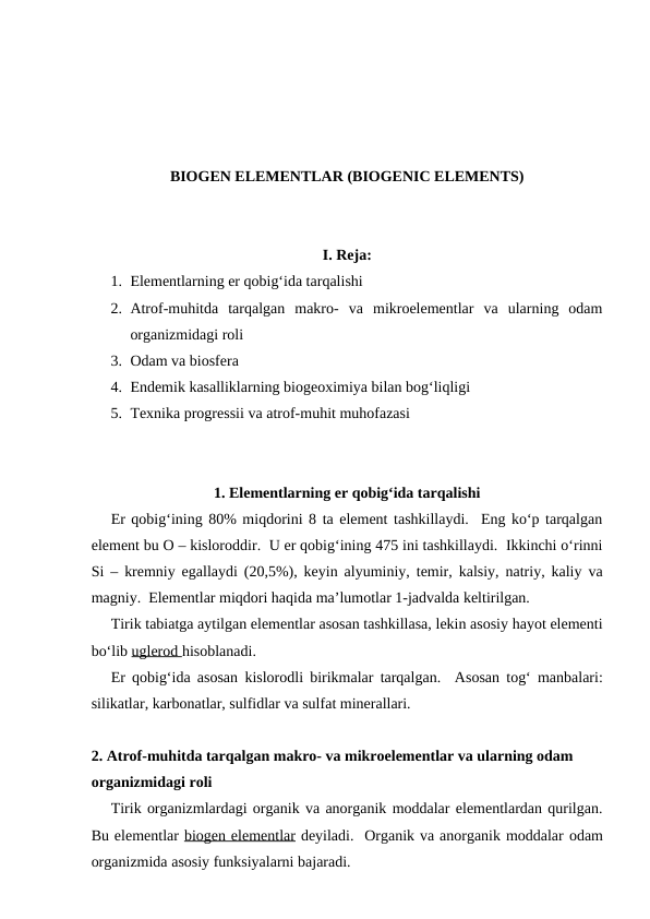 BIOGEN ELEMENTLAR (BIOGENIC ELEMENTS)
I. Reja:
1. Elementlarning er qobig‘ida tarqalishi
2. Atrof-muhitda  tarqalgan  makro-  va  mikroelementlar  va  ularning  odam
organizmidagi roli
3. Odam va biosfera
4. Endemik kasalliklarning biogeoximiya bilan bog‘liqligi
5. Texnika progressii va atrof-muhit muhofazasi
1. Elementlarning er qobig‘ida tarqalishi
Er qobig‘ining 80% miqdorini 8 ta element tashkillaydi.  Eng ko‘p tarqalgan
element bu O – kisloroddir.  U er qobig‘ining 475 ini tashkillaydi.  Ikkinchi o‘rinni
Si – kremniy egallaydi (20,5%), keyin alyuminiy, temir, kalsiy, natriy, kaliy va
magniy.  Elementlar miqdori haqida ma’lumotlar 1-jadvalda keltirilgan.  
Tirik tabiatga aytilgan elementlar asosan tashkillasa, lekin asosiy hayot elementi
bo‘lib uglerod hisoblanadi.
Er qobig‘ida asosan kislorodli birikmalar tarqalgan.  Asosan tog‘ manbalari:
silikatlar, karbonatlar, sulfidlar va sulfat minerallari.
2. Atrof-muhitda tarqalgan makro- va mikroelementlar va ularning odam 
organizmidagi roli 
Tirik organizmlardagi organik va anorganik moddalar elementlardan qurilgan.
Bu elementlar biogen elementlar deyiladi.  Organik va anorganik moddalar odam
organizmida asosiy funksiyalarni bajaradi.
