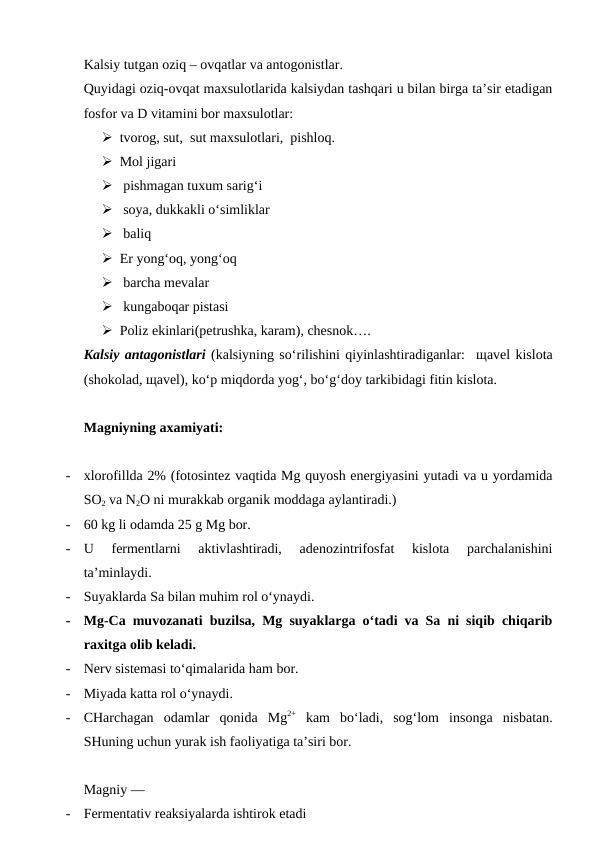 Kalsiy tutgan oziq – ovqatlar va antogonistlar.
Quyidagi oziq-ovqat maxsulotlarida kalsiydan tashqari u bilan birga ta’sir etadigan
fosfor va D vitamini bor maxsulotlar: 
 tvorog, sut,  sut maxsulotlari,  pishloq. 
 Mol jigari
  pishmagan tuxum sarig‘i
  soya, dukkakli o‘simliklar 
  baliq 
 Er yong‘oq, yong‘oq 
  barcha mevalar 
  kungaboqar pistasi 
 Poliz ekinlari(petrushka, karam), chesnok….
Kalsiy antagonistlari (kalsiyning so‘rilishini qiyinlashtiradiganlar:  щavel kislota
(shokolad, щavel), ko‘p miqdorda yog‘, bo‘g‘doy tarkibidagi fitin kislota.
Magniyning axamiyati:
-
xlorofillda 2% (fotosintez vaqtida Mg quyosh energiyasini yutadi va u yordamida
SO2 va N2O ni murakkab organik moddaga aylantiradi.)  
-
60 kg li odamda 25 g Mg bor.
-
U  fermentlarni  aktivlashtiradi,  adenozintrifosfat  kislota  parchalanishini
ta’minlaydi.
-
Suyaklarda Sa bilan muhim rol o‘ynaydi.  
-
Mg-Ca muvozanati buzilsa, Mg suyaklarga o‘tadi va Sa ni siqib chiqarib
raxitga olib keladi.
-
Nerv sistemasi to‘qimalarida ham bor.  
-
Miyada katta rol o‘ynaydi.
-
CHarchagan  odamlar  qonida  Mg2+ kam  bo‘ladi,  sog‘lom  insonga  nisbatan.
SHuning uchun yurak ish faoliyatiga ta’siri bor.
Magniy —
-
Fermentativ reaksiyalarda ishtirok etadi 
