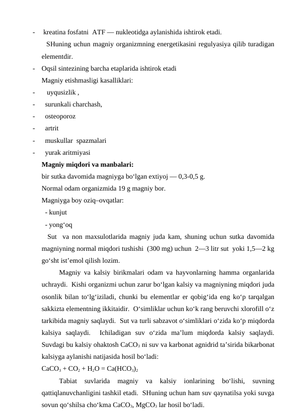 -
 kreatina fosfatni  ATF — nukleotidga aylanishida ishtirok etadi. 
  SHuning uchun magniy organizmning energetikasini regulyasiya qilib turadigan
elementdir.  
-
Oqsil sintezining barcha etaplarida ishtirok etadi 
Magniy etishmasligi kasalliklari:
-
   uyqusizlik , 
-
  surunkali charchash,
-
  osteoporoz 
-
  artrit
-
  muskullar  spazmalari 
-
  yurak aritmiyasi 
Magniy miqdori va manbalari:
bir sutka davomida magniyga bo‘lgan extiyoj — 0,3-0,5 g. 
Normal odam organizmida 19 g magniy bor. 
Magniyga boy oziq–ovqatlar:
  - kunjut
  - yong‘oq 
  Sut  va non maxsulotlarida magniy juda kam, shuning uchun sutka davomida
magniyning normal miqdori tushishi  (300 mg) uchun  2—3 litr sut  yoki 1,5—2 kg
go‘sht ist’emol qilish lozim.
Magniy va kalsiy birikmalari odam va hayvonlarning hamma organlarida
uchraydi.  Kishi organizmi uchun zarur bo‘lgan kalsiy va magniyning miqdori juda
osonlik bilan to‘lg‘iziladi, chunki bu elementlar er qobig‘ida eng ko‘p tarqalgan
sakkizta elementning ikkitaidir.  O‘simliklar uchun ko‘k rang beruvchi xlorofill o‘z
tarkibida magniy saqlaydi.  Sut va turli sabzavot o‘simliklari o‘zida ko‘p miqdorda
kalsiya  saqlaydi.   Ichiladigan  suv  o‘zida  ma’lum  miqdorda  kalsiy  saqlaydi.
Suvdagi bu kalsiy ohaktosh CaCO3 ni suv va karbonat agnidrid ta’sirida bikarbonat
kalsiyga aylanishi natijasida hosil bo‘ladi:
CaCO3 + CO2 + H2O = Ca(HCO3)2
Tabiat  suvlarida  magniy  va  kalsiy  ionlarining  bo‘lishi,  suvning
qattiqlanuvchanligini tashkil etadi.  SHuning uchun ham suv qaynatilsa yoki suvga
sovun qo‘shilsa cho‘kma CaCO3, MgCO3 lar hosil bo‘ladi.  
