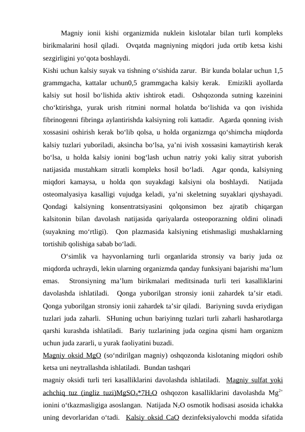 Magniy  ionii  kishi  organizmida  nuklein  kislotalar  bilan  turli  kompleks
birikmalarini hosil qiladi.  Ovqatda magniyning miqdori juda ortib ketsa kishi
sezgirligini yo‘qota boshlaydi. 
Kishi uchun kalsiy suyak va tishning o‘sishida zarur.  Bir kunda bolalar uchun 1,5
grammgacha, kattalar uchun0,5 grammgacha kalsiy kerak.   Emizikli ayollarda
kalsiy sut hosil bo‘lishida aktiv ishtirok etadi.  Oshqozonda sutning kazeinini
cho‘ktirishga,  yurak  urish  ritmini  normal  holatda  bo‘lishida  va  qon  ivishida
fibrinogenni fibringa aylantirishda kalsiyning roli kattadir.  Agarda qonning ivish
xossasini oshirish kerak bo‘lib qolsa, u holda organizmga qo‘shimcha miqdorda
kalsiy tuzlari yuboriladi, aksincha bo‘lsa, ya’ni ivish xossasini kamaytirish kerak
bo‘lsa, u holda kalsiy ionini bog‘lash uchun natriy yoki kaliy sitrat yuborish
natijasida mustahkam sitratli kompleks hosil bo‘ladi.  Agar qonda, kalsiyning
miqdori  kamaysa,  u  holda  qon  suyakdagi  kalsiyni  ola  boshlaydi.   Natijada
osteomalyasiya kasalligi vujudga keladi, ya’ni skeletning suyaklari qiyshayadi.
Qondagi  kalsiyning  konsentratsiyasini  qolqonsimon  bez  ajratib  chiqargan
kalsitonin  bilan  davolash  natijasida  qariyalarda  osteoporazning  oldini  olinadi
(suyakning mo‘rtligi).  Qon plazmasida kalsiyning etishmasligi  mushaklarning
tortishib qolishiga sabab bo‘ladi.
O‘simlik  va  hayvonlarning  turli  organlarida  stronsiy  va  bariy  juda  oz
miqdorda uchraydi, lekin ularning organizmda qanday funksiyani bajarishi ma’lum
emas.   Stronsiyning  ma’lum  birikmalari  meditsinada  turli  teri  kasalliklarini
davolashda  ishlatiladi.  Qonga yuborilgan stronsiy ionii  zahardek ta’sir  etadi.
Qonga yuborilgan stronsiy ionii zahardek ta’sir qiladi.  Bariyning suvda eriydigan
tuzlari juda zaharli.  SHuning uchun bariyinng tuzlari turli zaharli hasharotlarga
qarshi kurashda ishlatiladi.  Bariy tuzlarining juda ozgina qismi ham organizm
uchun juda zararli, u yurak faoliyatini buzadi.
Magniy oksid MgO (so‘ndirilgan magniy) oshqozonda kislotaning miqdori oshib
ketsa uni neytrallashda ishlatiladi.  Bundan tashqari 
magniy oksidi turli teri kasalliklarini davolashda ishlatiladi.  Magniy sulfat yoki
achchiq tuz (ingliz tuzi)MgSO4*7H2O oshqozon kasalliklarini davolashda Mg2+
ionini o‘tkazmasligiga asoslangan.  Natijada N2O osmotik hodisasi asosida ichakka
uning devorlaridan o‘tadi.  Kalsiy oksid CaO dezinfeksiyalovchi modda sifatida

