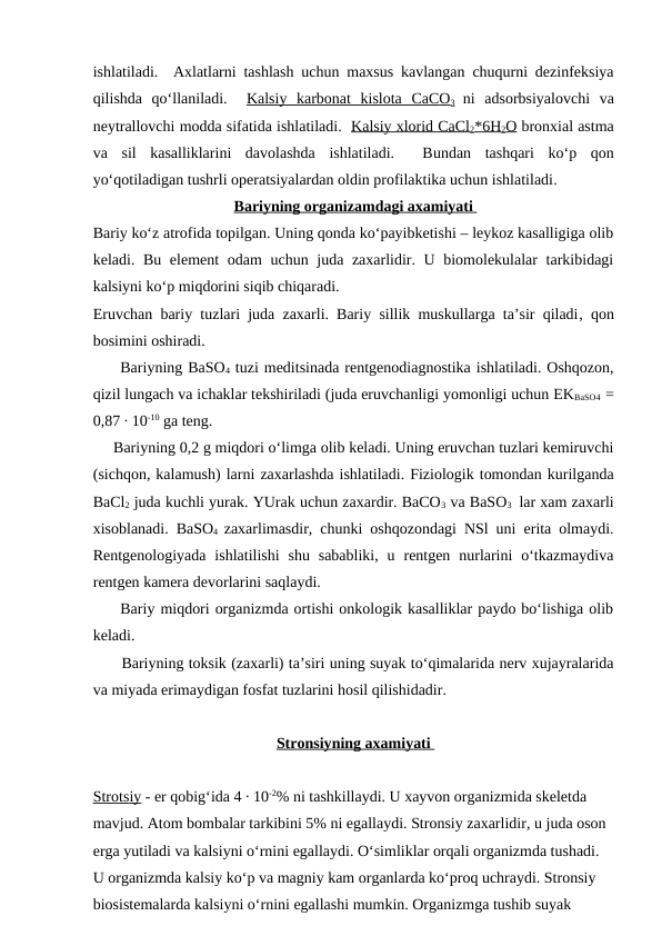 ishlatiladi.  Axlatlarni tashlash uchun maxsus kavlangan chuqurni dezinfeksiya
qilishda  qo‘llaniladi.   Kalsiy  karbonat  kislota  CaCO3 ni  adsorbsiyalovchi  va
neytrallovchi modda sifatida ishlatiladi.  Kalsiy xlorid CaCl2*6H2O bronxial astma
va  sil  kasalliklarini  davolashda  ishlatiladi.   Bundan  tashqari  ko‘p  qon
yo‘qotiladigan tushrli operatsiyalardan oldin profilaktika uchun ishlatiladi. 
Bariy
 
 ning organizamdagi axamiyati 
 
 
Bariy ko‘z atrofida topilgan. Uning qonda ko‘payibketishi – leykoz kasalligiga olib
keladi. Bu element  odam uchun juda zaxarlidir. U biomolekulalar  tarkibidagi
kalsiyni ko‘p miqdorini siqib chiqaradi.
Eruvchan bariy tuzlari juda zaxarli. Bariy sillik muskullarga ta’sir qiladi, qon
bosimini oshiradi.
     Bariyning BaSO4 tuzi meditsinada rentgenodiagnostika ishlatiladi. Oshqozon,
qizil lungach va ichaklar tekshiriladi (juda eruvchanligi yomonligi uchun EKBaSO4  =
0,87 ∙ 10-10 ga teng.
     Bariyning 0,2 g miqdori o‘limga olib keladi. Uning eruvchan tuzlari kemiruvchi
(sichqon, kalamush) larni zaxarlashda ishlatiladi. Fiziologik tomondan kurilganda
BaCl2 juda kuchli yurak. YUrak uchun zaxardir. BaCO3 va BaSO3  lar xam zaxarli
xisoblanadi. BaSO4  zaxarlimasdir, chunki oshqozondagi NSl uni erita olmaydi.
Rentgenologiyada  ishlatilishi  shu  sababliki,  u  rentgen  nurlarini  o‘tkazmaydiva
rentgen kamera devorlarini saqlaydi.
     Bariy miqdori organizmda ortishi onkologik kasalliklar paydo bo‘lishiga olib
keladi.
      Bariyning toksik (zaxarli) ta’siri uning suyak to‘qimalarida nerv xujayralarida
va miyada erimaydigan fosfat tuzlarini hosil qilishidadir.
Stronsiy
 
 ning axamiyati 
 
 
Str
  ots
  iy   - er qobig‘ida 4 ∙ 10-2% ni tashkillaydi. U xayvon organizmida skeletda 
mavjud. Atom bombalar tarkibini 5% ni egallaydi. Stronsiy zaxarlidir, u juda oson 
erga yutiladi va kalsiyni o‘rnini egallaydi. O‘simliklar orqali organizmda tushadi. 
U organizmda kalsiy ko‘p va magniy kam organlarda ko‘proq uchraydi. Stronsiy 
biosistemalarda kalsiyni o‘rnini egallashi mumkin. Organizmga tushib suyak 
