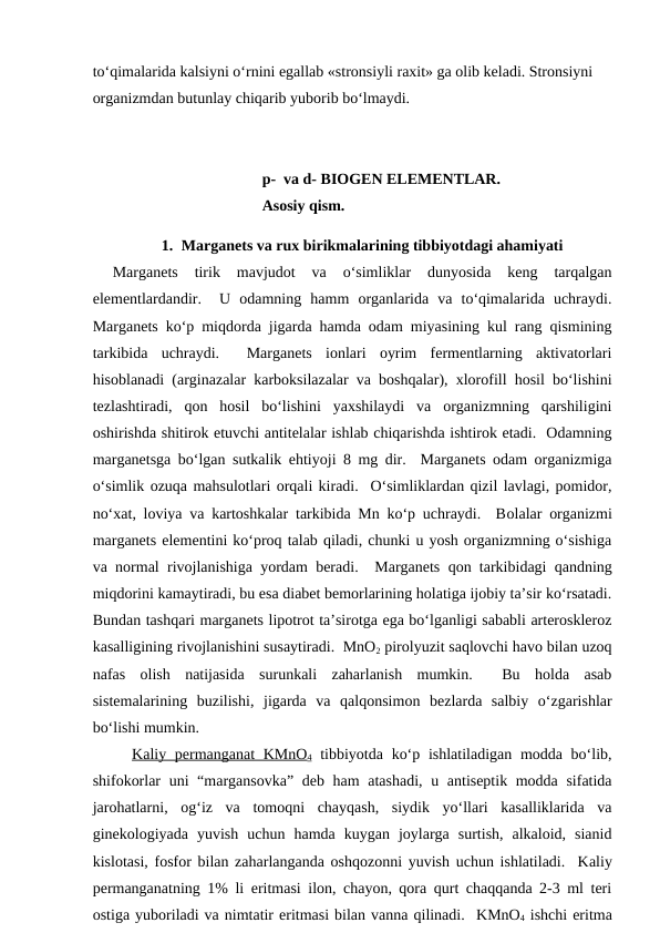 to‘qimalarida kalsiyni o‘rnini egallab «stronsiyli raxit» ga olib keladi. Stronsiyni 
organizmdan butunlay chiqarib yuborib bo‘lmaydi.
p-  va d- BIOGEN ELEMENTLAR.
Asosiy qism.
1. Marganets va rux birikmalarining tibbiyotdagi ahamiyati 
Marganets  tirik  mavjudot  va  o‘simliklar  dunyosida  keng  tarqalgan
elementlardandir.   U  odamning  hamm  organlarida  va  to‘qimalarida  uchraydi.
Marganets ko‘p miqdorda jigarda hamda odam miyasining kul rang qismining
tarkibida  uchraydi.   Marganets  ionlari  oyrim  fermentlarning  aktivatorlari
hisoblanadi (arginazalar karboksilazalar va boshqalar), xlorofill hosil bo‘lishini
tezlashtiradi,  qon  hosil  bo‘lishini  yaxshilaydi  va  organizmning  qarshiligini
oshirishda shitirok etuvchi antitelalar ishlab chiqarishda ishtirok etadi.  Odamning
marganetsga bo‘lgan sutkalik ehtiyoji 8 mg dir.  Marganets odam organizmiga
o‘simlik ozuqa mahsulotlari orqali kiradi.  O‘simliklardan qizil lavlagi, pomidor,
no‘xat, loviya va kartoshkalar tarkibida Mn ko‘p uchraydi.  Bolalar organizmi
marganets elementini ko‘proq talab qiladi, chunki u yosh organizmning o‘sishiga
va normal rivojlanishiga yordam beradi.   Marganets qon tarkibidagi qandning
miqdorini kamaytiradi, bu esa diabet bemorlarining holatiga ijobiy ta’sir ko‘rsatadi.
Bundan tashqari marganets lipotrot ta’sirotga ega bo‘lganligi sababli arteroskleroz
kasalligining rivojlanishini susaytiradi.  MnO2 pirolyuzit saqlovchi havo bilan uzoq
nafas  olish  natijasida  surunkali  zaharlanish  mumkin.   Bu  holda  asab
sistemalarining  buzilishi,  jigarda  va  qalqonsimon  bezlarda  salbiy  o‘zgarishlar
bo‘lishi mumkin.
Kaliy permanganat  KMnO4 tibbiyotda ko‘p ishlatiladigan modda bo‘lib,
shifokorlar  uni “margansovka” deb ham  atashadi, u antiseptik modda sifatida
jarohatlarni,  og‘iz  va  tomoqni  chayqash,  siydik  yo‘llari  kasalliklarida  va
ginekologiyada  yuvish  uchun  hamda  kuygan  joylarga  surtish,  alkaloid,  sianid
kislotasi, fosfor bilan zaharlanganda oshqozonni yuvish uchun ishlatiladi.  Kaliy
permanganatning 1% li eritmasi ilon, chayon, qora qurt chaqqanda 2-3 ml teri
ostiga yuboriladi va nimtatir eritmasi bilan vanna qilinadi.  KMnO4 ishchi eritma
