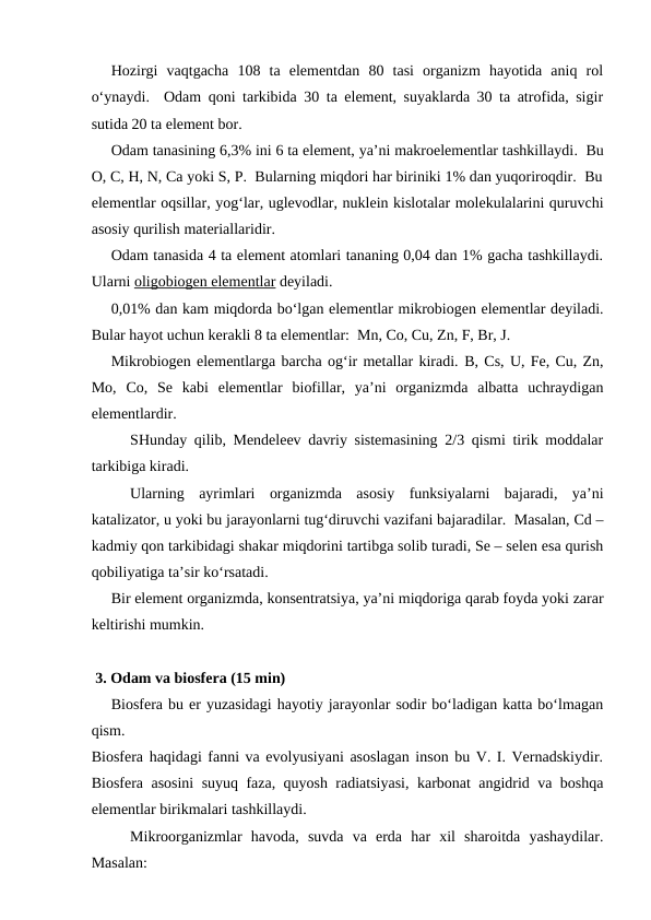 Hozirgi  vaqtgacha  108  ta  elementdan  80  tasi  organizm  hayotida  aniq  rol
o‘ynaydi.  Odam qoni tarkibida 30 ta element, suyaklarda 30 ta atrofida, sigir
sutida 20 ta element bor.
Odam tanasining 6,3% ini 6 ta element, ya’ni makroelementlar tashkillaydi.  Bu
O, C, H, N, Ca yoki S, P.  Bularning miqdori har biriniki 1% dan yuqoriroqdir.  Bu
elementlar oqsillar, yog‘lar, uglevodlar, nuklein kislotalar molekulalarini quruvchi
asosiy qurilish materiallaridir.
Odam tanasida 4 ta element atomlari tananing 0,04 dan 1% gacha tashkillaydi.
Ularni oligobiogen elementlar deyiladi.  
0,01% dan kam miqdorda bo‘lgan elementlar mikrobiogen elementlar deyiladi.
Bular hayot uchun kerakli 8 ta elementlar:  Mn, Co, Cu, Zn, F, Br, J.  
Mikrobiogen elementlarga barcha og‘ir metallar kiradi. B, Cs, U, Fe, Cu, Zn,
Mo,  Co,  Se  kabi  elementlar  biofillar,  ya’ni  organizmda  albatta  uchraydigan
elementlardir.  
SHunday qilib, Mendeleev davriy sistemasining 2/3 qismi tirik moddalar
tarkibiga kiradi.
Ularning  ayrimlari  organizmda  asosiy  funksiyalarni  bajaradi,  ya’ni
katalizator, u yoki bu jarayonlarni tug‘diruvchi vazifani bajaradilar.  Masalan, Cd –
kadmiy qon tarkibidagi shakar miqdorini tartibga solib turadi, Se – selen esa qurish
qobiliyatiga ta’sir ko‘rsatadi.
Bir element organizmda, konsentratsiya, ya’ni miqdoriga qarab foyda yoki zarar
keltirishi mumkin.
 3. Odam va biosfera (15 min)
Biosfera bu er yuzasidagi hayotiy jarayonlar sodir bo‘ladigan katta bo‘lmagan
qism.  
Biosfera haqidagi fanni va evolyusiyani asoslagan inson bu V. I. Vernadskiydir.
Biosfera asosini suyuq faza, quyosh radiatsiyasi, karbonat angidrid va boshqa
elementlar birikmalari tashkillaydi.
Mikroorganizmlar  havoda,  suvda  va  erda  har  xil  sharoitda  yashaydilar.
Masalan: 
