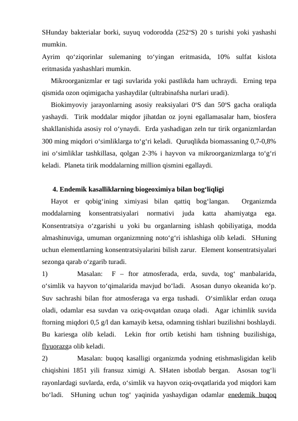 SHunday bakterialar borki, suyuq vodorodda (252oS) 20 s  turishi yoki yashashi
mumkin.  
Ayrim  qo‘ziqorinlar  sulemaning  to‘yingan  eritmasida,  10%  sulfat  kislota
eritmasida yashashlari mumkin.  
Mikroorganizmlar er tagi suvlarida yoki pastlikda ham uchraydi.  Erning tepa
qismida ozon oqimigacha yashaydilar (ultrabinafsha nurlari uradi).
Biokimyoviy jarayonlarning asosiy reaksiyalari 0oS dan 50oS gacha oraliqda
yashaydi.  Tirik moddalar miqdor jihatdan oz joyni egallamasalar ham, biosfera
shakllanishida asosiy rol o‘ynaydi.  Erda yashadigan zeln tur tirik organizmlardan
300 ming miqdori o‘simliklarga to‘g‘ri keladi.  Quruqlikda biomassaning 0,7-0,8%
ini o‘simliklar tashkillasa, qolgan 2-3% i hayvon va mikroorganizmlarga to‘g‘ri
keladi.  Planeta tirik moddalarning million qismini egallaydi.
 4. Endemik kasalliklarning biogeoximiya bilan bog‘liqligi
Hayot  er  qobig‘ining  ximiyasi  bilan  qattiq  bog‘langan.   Organizmda
moddalarning  konsentratsiyalari  normativi  juda  katta  ahamiyatga  ega.
Konsentratsiya  o‘zgarishi  u  yoki  bu  organlarning  ishlash  qobiliyatiga,  modda
almashinuviga, umuman organizmning noto‘g‘ri ishlashiga olib keladi.  SHuning
uchun elementlarning konsentratsiyalarini bilish zarur.  Element konsentratsiyalari
sezonga qarab o‘zgarib turadi.
1)
Masalan:   F  –  ftor  atmosferada,  erda,  suvda,  tog‘  manbalarida,
o‘simlik va hayvon to‘qimalarida mavjud bo‘ladi.  Asosan dunyo okeanida ko‘p.
Suv sachrashi bilan ftor atmosferaga va erga tushadi.  O‘simliklar erdan ozuqa
oladi, odamlar esa suvdan va oziq-ovqatdan ozuqa oladi.  Agar ichimlik suvida
ftorning miqdori 0,5 g/l dan kamayib ketsa, odamning tishlari buzilishni boshlaydi.
Bu  kariesga  olib  keladi.   Lekin  ftor  ortib  ketishi  ham  tishning  buzilishiga,
flyuorazga olib keladi.
2)
Masalan: buqoq kasalligi organizmda yodning etishmasligidan kelib
chiqishini 1851 yili fransuz ximigi A. SHaten isbotlab bergan.  Asosan tog‘li
rayonlardagi suvlarda, erda, o‘simlik va hayvon oziq-ovqatlarida yod miqdori kam
bo‘ladi.  SHuning uchun tog‘ yaqinida yashaydigan odamlar  enedemik buqoq
