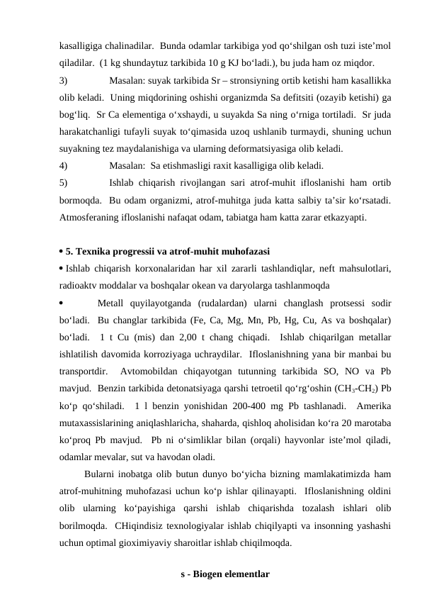 kasalligiga chalinadilar.  Bunda odamlar tarkibiga yod qo‘shilgan osh tuzi iste’mol
qiladilar.  (1 kg shundaytuz tarkibida 10 g KJ bo‘ladi.), bu juda ham oz miqdor.
3)
Masalan: suyak tarkibida Sr – stronsiyning ortib ketishi ham kasallikka
olib keladi.  Uning miqdorining oshishi organizmda Sa defitsiti (ozayib ketishi) ga
bog‘liq.  Sr Ca elementiga o‘xshaydi, u suyakda Sa ning o‘rniga tortiladi.  Sr juda
harakatchanligi tufayli suyak to‘qimasida uzoq ushlanib turmaydi, shuning uchun
suyakning tez maydalanishiga va ularning deformatsiyasiga olib keladi.
4)
Masalan:  Sa etishmasligi raxit kasalligiga olib keladi.
5)
Ishlab chiqarish rivojlangan sari atrof-muhit ifloslanishi  ham ortib
bormoqda.  Bu odam organizmi, atrof-muhitga juda katta salbiy ta’sir ko‘rsatadi.
Atmosferaning ifloslanishi nafaqat odam, tabiatga ham katta zarar etkazyapti.
 5. Texnika progressii va atrof-muhit muhofazasi 
 Ishlab chiqarish korxonalaridan har xil zararli tashlandiqlar, neft mahsulotlari,
radioaktv moddalar va boshqalar okean va daryolarga tashlanmoqda

Metall  quyilayotganda  (rudalardan) ularni  changlash  protsessi  sodir
bo‘ladi.  Bu changlar tarkibida (Fe, Ca, Mg, Mn, Pb, Hg, Cu, As va boshqalar)
bo‘ladi.  1 t Cu (mis) dan 2,00 t chang chiqadi.  Ishlab chiqarilgan metallar
ishlatilish davomida korroziyaga uchraydilar.  Ifloslanishning yana bir manbai bu
transportdir.   Avtomobildan  chiqayotgan  tutunning  tarkibida  SO,  NO  va  Pb
mavjud.  Benzin tarkibida detonatsiyaga qarshi tetroetil qo‘rg‘oshin (CH3-CH2) Pb
ko‘p qo‘shiladi.  1 l benzin yonishidan 200-400 mg Pb tashlanadi.  Amerika
mutaxassislarining aniqlashlaricha, shaharda, qishloq aholisidan ko‘ra 20 marotaba
ko‘proq Pb mavjud.  Pb ni o‘simliklar bilan (orqali) hayvonlar iste’mol qiladi,
odamlar mevalar, sut va havodan oladi.
Bularni inobatga olib butun dunyo bo‘yicha bizning mamlakatimizda ham
atrof-muhitning muhofazasi uchun ko‘p ishlar qilinayapti.  Ifloslanishning oldini
olib  ularning  ko‘payishiga  qarshi  ishlab  chiqarishda  tozalash  ishlari  olib
borilmoqda.  CHiqindisiz texnologiyalar ishlab chiqilyapti va insonning yashashi
uchun optimal gioximiyaviy sharoitlar ishlab chiqilmoqda.  
 
s - Biogen elementlar 
