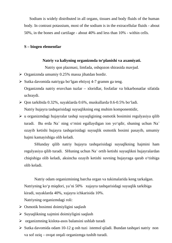 Sodium is widely distributed in all organs, tissues and body fluids of the human
body. In contrast potassium, most of the sodium is in the extracellular fluids - about
50%, in the bones and cartilage - about 40% and less than 10% - within cells.
S – biogen elementlar
Natriy va kaliyning organizmda to‘planishi va axamiyati. 
Natriy qon plazmasi, limfada, oshqozon shirasida mavjud.  
 Organizmda umumiy 0.25% massa jihatdan bordir.  
 Sutka davomida natriyga bo‘lgan ehtiyoj 4-7 gramm ga teng. 
Organizmda natriy eruvchan tuzlar – xloridlar, fosfatlar va bikarbonatlar sifatida
uchraydi.
 Qon tarkibida 0.32%, suyaklarda 0.6%, muskullarda 0.6-0.5% bo‘ladi. 
Natriy hujayra tashqarisidagi suyuqlikning eng muhim komponentidir, 
 u organizmdagi hujayralar tashqi suyuqligining osmotik bosimini regulyasiya qilib
turadi.  Bu erda Na+ ning o‘rnini egallaydigan ion yo‘qdir, shuning uchun Na+
ozayib ketishi hujayra tashqarisidagi suyuqlik osmotik bosimi pasayib, umumiy
hajmi kamayishiga olib keladi.
SHunday  qilib  natriy  hujayra  tashqarisidagi  suyuqlkning  hajmini  ham
regulyasiya qilib turadi.  SHuning uchun Na+ ortib ketishi suyuqlikni hujayralardan
chiqishiga olib keladi, aksincha ozayib ketishi suvning hujayraga qarab o‘tishiga
olib keladi.  
Natriy odam organizmining barcha organ va tukimalarida keng tarkalgan. 
Natriyning ko‘p miqdori, ya’ni 50%   xujayra tashqarisidagi suyuqlik tarkibiga 
kiradi, suyaklarda 40%, xujayra ichkarisida 10%.
Natriyning organizmdagi roli: 
 Osmotik bosimni doimiyligini saqlash 
 Suyuqlikning xajmini doimiyligini saqlash
  organizmning kislota-asos balansini ushlab turadi
 Sutka davomida odam 10-12 g osh tuzi  istemol qiladi. Bundan tashqari natriy  non 
va sof oziq – ovqat orqali organizmga tushib turadi. 
