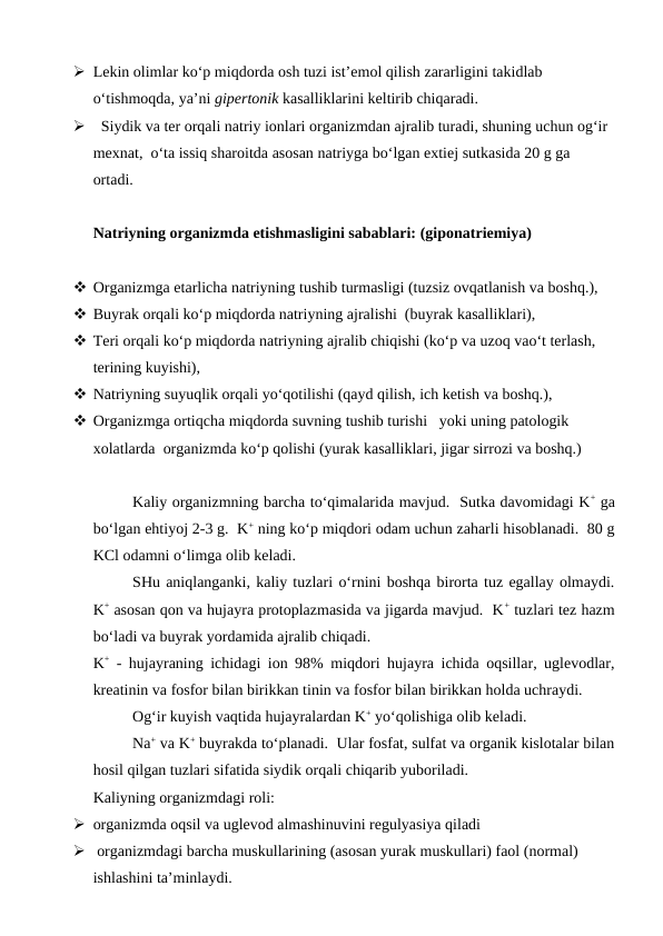  Lekin olimlar ko‘p miqdorda osh tuzi ist’emol qilish zararligini takidlab 
o‘tishmoqda, ya’ni gipertonik kasalliklarini keltirib chiqaradi.
   Siydik va ter orqali natriy ionlari organizmdan ajralib turadi, shuning uchun og‘ir 
mexnat,  o‘ta issiq sharoitda asosan natriyga bo‘lgan extiej sutkasida 20 g ga  
ortadi. 
Natriyning organizmda etishmasligini sabablari: (giponatriemiya)
 Organizmga etarlicha natriyning tushib turmasligi (tuzsiz ovqatlanish va boshq.),
 Buyrak orqali ko‘p miqdorda natriyning ajralishi  (buyrak kasalliklari),
 Teri orqali ko‘p miqdorda natriyning ajralib chiqishi (ko‘p va uzoq vao‘t terlash, 
terining kuyishi),
 Natriyning suyuqlik orqali yo‘qotilishi (qayd qilish, ich ketish va boshq.),
 Organizmga ortiqcha miqdorda suvning tushib turishi   yoki uning patologik 
xolatlarda  organizmda ko‘p qolishi (yurak kasalliklari, jigar sirrozi va boshq.)
Kaliy organizmning barcha to‘qimalarida mavjud.  Sutka davomidagi K+ ga
bo‘lgan ehtiyoj 2-3 g.  K+ ning ko‘p miqdori odam uchun zaharli hisoblanadi.  80 g
KCl odamni o‘limga olib keladi.
SHu aniqlanganki, kaliy tuzlari o‘rnini boshqa birorta tuz egallay olmaydi.
K+ asosan qon va hujayra protoplazmasida va jigarda mavjud.  K+ tuzlari tez hazm
bo‘ladi va buyrak yordamida ajralib chiqadi.
K+ - hujayraning ichidagi ion 98% miqdori hujayra ichida oqsillar, uglevodlar,
kreatinin va fosfor bilan birikkan tinin va fosfor bilan birikkan holda uchraydi.
Og‘ir kuyish vaqtida hujayralardan K+ yo‘qolishiga olib keladi.  
Na+ va K+ buyrakda to‘planadi.  Ular fosfat, sulfat va organik kislotalar bilan
hosil qilgan tuzlari sifatida siydik orqali chiqarib yuboriladi.
Kaliyning organizmdagi roli:
 organizmda oqsil va uglevod almashinuvini regulyasiya qiladi 
  organizmdagi barcha muskullarining (asosan yurak muskullari) faol (normal) 
ishlashini ta’minlaydi. 
