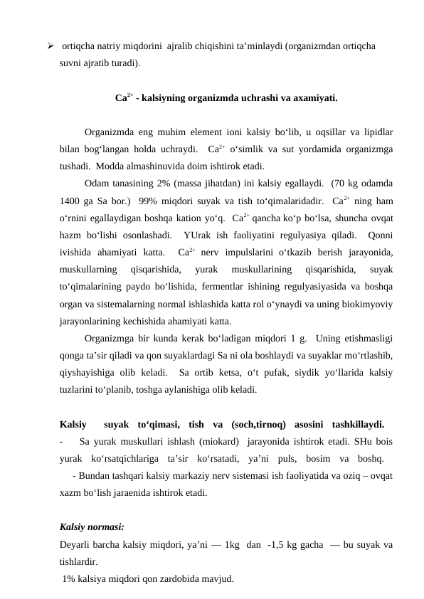   ortiqcha natriy miqdorini  ajralib chiqishini ta’minlaydi (organizmdan ortiqcha 
suvni ajratib turadi).
Ca2+ - kalsiyning organizmda uchrashi va axamiyati. 
Organizmda eng muhim element ioni kalsiy bo‘lib, u oqsillar va lipidlar
bilan bog‘langan holda uchraydi.  Ca2+ o‘simlik va sut yordamida organizmga
tushadi.  Modda almashinuvida doim ishtirok etadi.  
Odam tanasining 2% (massa jihatdan) ini kalsiy egallaydi.  (70 kg odamda
1400 ga Sa bor.)  99% miqdori suyak va tish to‘qimalaridadir.  Ca2+ ning ham
o‘rnini egallaydigan boshqa kation yo‘q.  Ca2+  qancha ko‘p bo‘lsa, shuncha ovqat
hazm  bo‘lishi  osonlashadi.   YUrak  ish  faoliyatini  regulyasiya  qiladi.   Qonni
ivishida  ahamiyati  katta.   Ca2+  nerv  impulslarini o‘tkazib  berish  jarayonida,
muskullarning  qisqarishida,  yurak  muskullarining  qisqarishida,  suyak
to‘qimalarining paydo bo‘lishida, fermentlar ishining regulyasiyasida va boshqa
organ va sistemalarning normal ishlashida katta rol o‘ynaydi va uning biokimyoviy
jarayonlarining kechishida ahamiyati katta.
Organizmga bir kunda kerak bo‘ladigan miqdori 1 g.  Uning etishmasligi
qonga ta’sir qiladi va qon suyaklardagi Sa ni ola boshlaydi va suyaklar mo‘rtlashib,
qiyshayishiga  olib  keladi.   Sa  ortib  ketsa,  o‘t  pufak,  siydik  yo‘llarida  kalsiy
tuzlarini to‘planib, toshga aylanishiga olib keladi.  
Kalsiy  
 suyak  to‘qimasi,  tish  va  (soch,tirnoq)  asosini  tashkillaydi.  
-    Sa yurak muskullari ishlash (miokard)  jarayonida ishtirok etadi. SHu bois
yurak  ko‘rsatqichlariga  ta’sir  ko‘rsatadi,  ya’ni  puls,  bosim  va  boshq.  
     - Bundan tashqari kalsiy markaziy nerv sistemasi ish faoliyatida va oziq – ovqat
xazm bo‘lish jaraenida ishtirok etadi.
Kalsiy normasi: 
Deyarli barcha kalsiy miqdori, ya’ni — 1kg  dan  -1,5 kg gacha  — bu suyak va
tishlardir. 
 1% kalsiya miqdori qon zardobida mavjud. 
