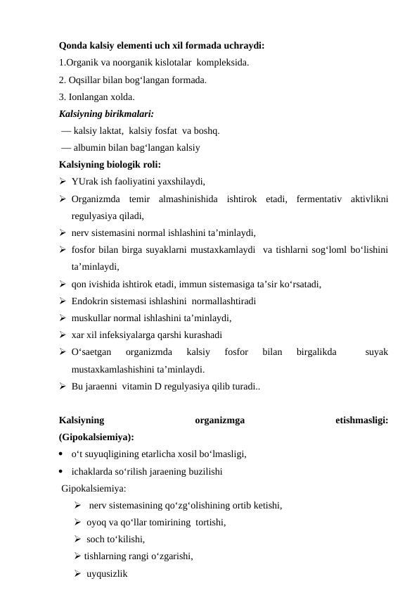 Qonda kalsiy elementi uch xil formada uchraydi: 
1.Organik va noorganik kislotalar  kompleksida. 
2. Oqsillar bilan bog‘langan formada.
3. Ionlangan xolda. 
Kalsiyning birikmalari: 
 — kalsiy laktat,  kalsiy fosfat  va boshq. 
 — albumin bilan bag‘langan kalsiy
Kalsiyning biologik roli:
 YUrak ish faoliyatini yaxshilaydi,
 Organizmda  temir  almashinishida  ishtirok  etadi,  fermentativ  aktivlikni
regulyasiya qiladi,
 nerv sistemasini normal ishlashini ta’minlaydi,
 fosfor bilan birga suyaklarni mustaxkamlaydi  va tishlarni sog‘loml bo‘lishini
ta’minlaydi,
 qon ivishida ishtirok etadi, immun sistemasiga ta’sir ko‘rsatadi,
 Endokrin sistemasi ishlashini  normallashtiradi 
 muskullar normal ishlashini ta’minlaydi, 
 xar xil infeksiyalarga qarshi kurashadi 
 O‘saetgan  organizmda  kalsiy  fosfor  bilan  birgalikda  
 suyak
mustaxkamlashishini ta’minlaydi. 
 Bu jaraenni  vitamin D regulyasiya qilib turadi.. 
Kalsiyning
 
organizmga
 
etishmasligi:
(Gipokalsiemiya):

o‘t suyuqligining etarlicha xosil bo‘lmasligi,

ichaklarda so‘rilish jaraening buzilishi  
 Gipokalsiemiya: 
   nerv sistemasining qo‘zg‘olishining ortib ketishi, 
  oyoq va qo‘llar tomirining  tortishi,
  soch to‘kilishi, 
 tishlarning rangi o‘zgarishi, 
  uyqusizlik 
