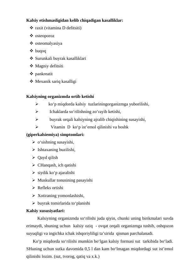 Kalsiy etishmasligidan kelib chiqadigan kasalliklar:
 raxit (vitamina D defitsiti)
 osteoporoz 
 osteomalyasiya
 buqoq 
 Surunkali buyrak kasalliklari 
 Magniy defitsiti 
 pankreatit
 Mexanik sariq kasalligi 
Kalsiyning organizmda ortib ketishi

ko‘p miqdorda kalsiy  tuzlariningorganizmga yuborilishi,

 Ichaklarda so‘rilishning zo‘rayib ketishi,

 buyrak orqali kalsiyning ajralib chiqishining susayishi,

  Vitamin  D  ko‘p ist’emol qilinishi va boshk 
(giperkalsiemiya) simptomlari:
 o‘sishning susayishi,
 Ishtaxaning buzilishi,
 Qayd qilish 
 CHanqash, ich qatishi 
 siydik ko‘p ajaralishi 
 Muskullar tonusining pasayishi 
 Refleks ortishi 
 Xotiraning yomonlashishi,
 buyrak tomirlarida to‘planishi
Kalsiy xususiyatlari:
Kalsiyning organizmda so‘rilishi juda qiyin, chunki uning birikmalari suvda
erimaydi, shuning uchun  kalsiy oziq  - ovqat orqali organizmga tushib, oshqozon
suyuqligi va ingichka ichak ishqoriyliligi ta’sirida  qisman parchalanadi.
     Ko‘p miqdorda so‘rilishi mumkin bo‘lgan kalsiy formasi sut  tarkibida bo‘ladi.
SHuning uchun sutka davomida 0,5 l dan kam bo‘lmagan miqdordagi sut ist’emol
qilinishi lozim. (sut, tvorog, qatiq va x.k.)
